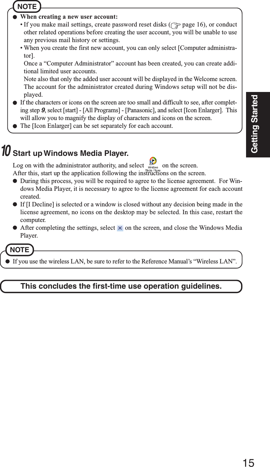 15Getting StartedWhen creating a new user account:• If you make mail settings, create password reset disks (  page 16), or conductother related operations before creating the user account, you will be unable to useany previous mail history or settings.• When you create the first new account, you can only select [Computer administra-tor].Once a “Computer Administrator” account has been created, you can create addi-tional limited user accounts.Note also that only the added user account will be displayed in the Welcome screen.The account for the administrator created during Windows setup will not be dis-played.If the characters or icons on the screen are too small and difficult to see, after complet-ing step 9, select [start] - [All Programs] - [Panasonic], and select [Icon Enlarger].  Thiswill allow you to magnify the display of characters and icons on the screen.The [Icon Enlarger] can be set separately for each account.NOTEThis concludes the first-time use operation guidelines.10Start up Windows Media Player.Log on with the administrator authority, and select   on the screen.After this, start up the application following the instructions on the screen.During this process, you will be required to agree to the license agreement.  For Win-dows Media Player, it is necessary to agree to the license agreement for each accountcreated.If [I Decline] is selected or a window is closed without any decision being made in thelicense agreement, no icons on the desktop may be selected. In this case, restart thecomputer.After completing the settings, select   on the screen, and close the Windows MediaPlayer.If you use the wireless LAN, be sure to refer to the Reference Manual’s “Wireless LAN”.NOTE