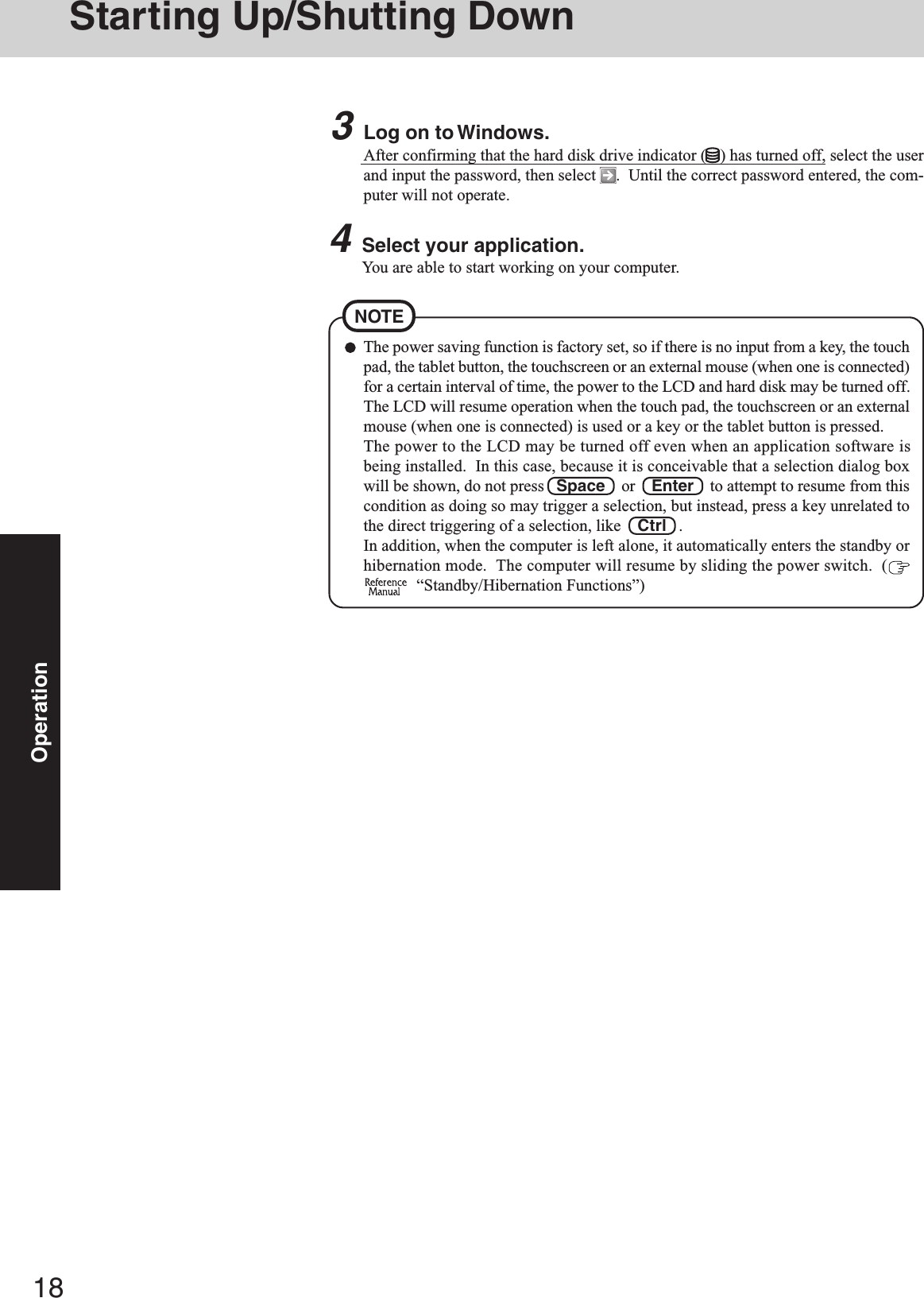 18OperationStarting Up/Shutting DownThe power saving function is factory set, so if there is no input from a key, the touchpad, the tablet button, the touchscreen or an external mouse (when one is connected)for a certain interval of time, the power to the LCD and hard disk may be turned off.The LCD will resume operation when the touch pad, the touchscreen or an externalmouse (when one is connected) is used or a key or the tablet button is pressed.The power to the LCD may be turned off even when an application software isbeing installed.  In this case, because it is conceivable that a selection dialog boxwill be shown, do not press   Space    or    Enter    to attempt to resume from thiscondition as doing so may trigger a selection, but instead, press a key unrelated tothe direct triggering of a selection, like    Ctrl   .In addition, when the computer is left alone, it automatically enters the standby orhibernation mode.  The computer will resume by sliding the power switch.  (  “Standby/Hibernation Functions”)NOTE3Log on to Windows.After confirming that the hard disk drive indicator ( ) has turned off, select the userand input the password, then select  .  Until the correct password entered, the com-puter will not operate.4Select your application.You are able to start working on your computer.