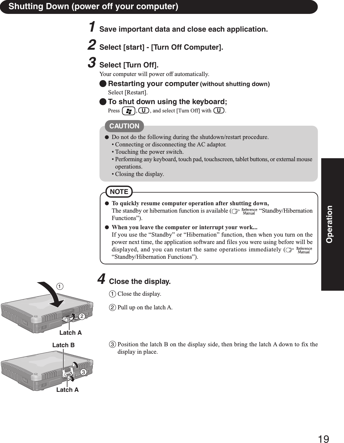 19OperationShutting Down (power off your computer)To quickly resume computer operation after shutting down,The standby or hibernation function is available (   “Standby/HibernationFunctions”).When you leave the computer or interrupt your work...If you use the “Standby” or “Hibernation” function, then when you turn on thepower next time, the application software and files you were using before will bedisplayed, and you can restart the same operations immediately (  “Standby/Hibernation Functions”).NOTE1Save important data and close each application.2Select [start] - [Turn Off Computer].3Select [Turn Off].Your computer will power off automatically.Restarting your computer (without shutting down)Select [Restart].To shut down using the keyboard;Press        ,   U   , and select [Turn Off] with    U   .CAUTIONDo not do the following during the shutdown/restart procedure.• Connecting or disconnecting the AC adaptor.• Touching the power switch.• Performing any keyboard, touch pad, touchscreen, tablet buttons, or external mouseoperations.• Closing the display.4Close the display.1Close the display.2Pull up on the latch A.3Position the latch B on the display side, then bring the latch A down to fix thedisplay in place.Latch A213Latch ALatch B