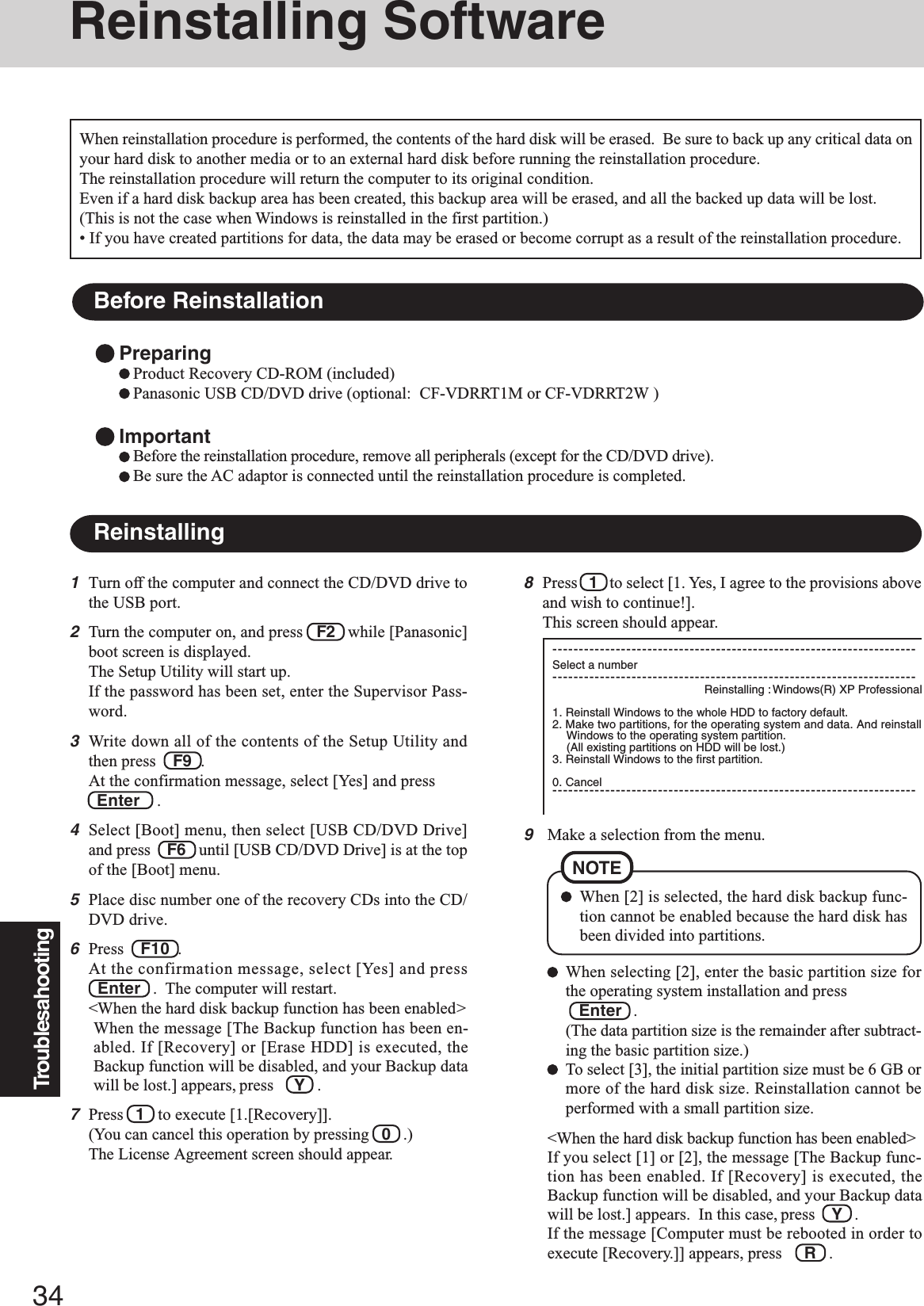 34Troublesahooting9Make a selection from the menu.When selecting [2], enter the basic partition size forthe operating system installation and press   Enter   .(The data partition size is the remainder after subtract-ing the basic partition size.)To select [3], the initial partition size must be 6 GB ormore of the hard disk size. Reinstallation cannot beperformed with a small partition size.&lt;When the hard disk backup function has been enabled&gt;If you select [1] or [2], the message [The Backup func-tion has been enabled. If [Recovery] is executed, theBackup function will be disabled, and your Backup datawill be lost.] appears.  In this case, press    Y   .If the message [Computer must be rebooted in order toexecute [Recovery.]] appears, press R   .When [2] is selected, the hard disk backup func-tion cannot be enabled because the hard disk hasbeen divided into partitions.NOTEReinstalling SoftwareBefore ReinstallationPreparingProduct Recovery CD-ROM (included)Panasonic USB CD/DVD drive (optional:  CF-VDRRT1M or CF-VDRRT2W )ImportantBefore the reinstallation procedure, remove all peripherals (except for the CD/DVD drive).Be sure the AC adaptor is connected until the reinstallation procedure is completed.Reinstalling1Turn off the computer and connect the CD/DVD drive tothe USB port.2Turn the computer on, and press   F2   while [Panasonic]boot screen is displayed.The Setup Utility will start up.If the password has been set, enter the Supervisor Pass-word.3Write down all of the contents of the Setup Utility andthen press    F9  .At the confirmation message, select [Yes] and press  Enter    .4Select [Boot] menu, then select [USB CD/DVD Drive]and press    F6   until [USB CD/DVD Drive] is at the topof the [Boot] menu.5Place disc number one of the recovery CDs into the CD/DVD drive.6Press    F10  .At the confirmation message, select [Yes] and pressEnter   .  The computer will restart.&lt;When the hard disk backup function has been enabled&gt;When the message [The Backup function has been en-abled. If [Recovery] or [Erase HDD] is executed, theBackup function will be disabled, and your Backup datawill be lost.] appears, press     Y   .7Press   1   to execute [1.[Recovery]].(You can cancel this operation by pressing   0   .)The License Agreement screen should appear.When reinstallation procedure is performed, the contents of the hard disk will be erased.  Be sure to back up any critical data onyour hard disk to another media or to an external hard disk before running the reinstallation procedure.The reinstallation procedure will return the computer to its original condition.Even if a hard disk backup area has been created, this backup area will be erased, and all the backed up data will be lost.(This is not the case when Windows is reinstalled in the first partition.)• If you have created partitions for data, the data may be erased or become corrupt as a result of the reinstallation procedure.8Press   1   to select [1. Yes, I agree to the provisions aboveand wish to continue!].This screen should appear.---------------------------------------------------------------------Select a number---------------------------------------------------------------------Reinstalling : Windows(R) XP Professional1. Reinstall Windows to the whole HDD to factory default.2. Make two partitions, for the operating system and data. And reinstallWindows to the operating system partition.(All existing partitions on HDD will be lost.)3. Reinstall Windows to the first partition.0. Cancel---------------------------------------------------------------------