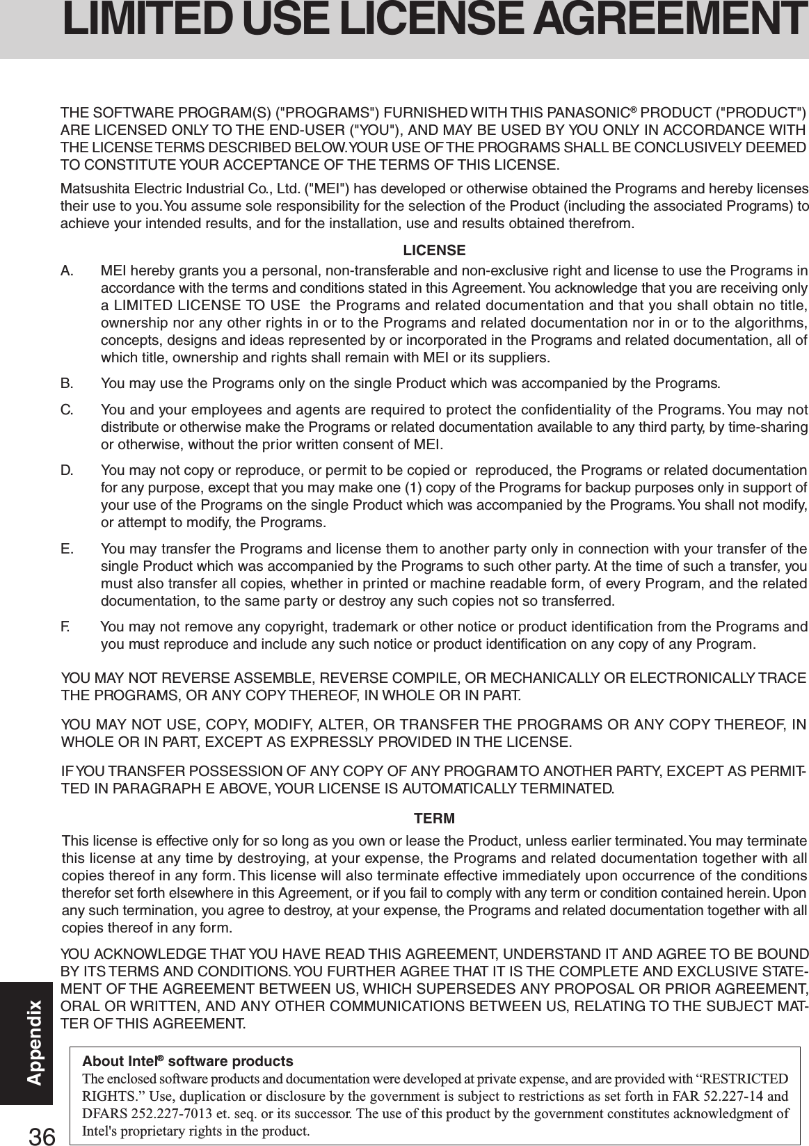 36AppendixYOU MAY NOT REVERSE ASSEMBLE, REVERSE COMPILE, OR MECHANICALLY OR ELECTRONICALLY TRACETHE PROGRAMS, OR ANY COPY THEREOF,  IN WHOLE OR IN PART.YOU MAY NOT USE, COPY, MODIFY, ALTER, OR TRANSFER THE PROGRAMS OR ANY COPY THEREOF, INWHOLE OR IN PART, EXCEPT AS EXPRESSLY PROVIDED IN THE LICENSE.IF YOU TRANSFER POSSESSION OF ANY COPY OF ANY PROGRAM TO  ANOTHER PARTY, EXCEPT AS PERMIT-TED IN PARAGRAPH E ABOVE, YOUR LICENSE IS AUTOMATICALLY TERMINATED.This license is effective only for so long as you own or lease the Product, unless earlier terminated. You may terminatethis license at any time by destroying, at your expense, the Programs and related documentation together with allcopies thereof in any form. This license will also terminate effective immediately upon occurrence of the conditionstherefor set forth elsewhere in this Agreement, or if you fail to comply with any term or condition contained herein. Uponany such termination, you agree to destroy, at your expense, the Programs and related documentation together with allcopies thereof in any form.A. MEI hereby grants you a personal, non-transferable and non-exclusive right and license to use the Programs inaccordance with the terms and conditions stated in this Agreement. You acknowledge that you are receiving onlya LIMITED LICENSE TO USE  the Programs and related documentation and that you shall obtain no title,ownership nor any other rights in or to the Programs and related documentation nor in or to the algorithms,concepts, designs and ideas represented by or incorporated in the Programs and related documentation, all ofwhich title, ownership and rights shall remain with MEI or its suppliers.B. You may use the Programs only on the single Product which was accompanied by the Programs.C. You and your employees and agents are required to protect the confidentiality of the Programs. You may notdistribute or otherwise make the Programs or related documentation available to any third party, by time-sharingor otherwise, without the prior written consent of MEI.D. You may not copy or reproduce, or permit to be copied or  reproduced, the Programs or related documentationfor any purpose, except that you may make one (1) copy of the Programs for backup purposes only in support ofyour use of the Programs on the single Product which was accompanied by the Programs. You shall not modify,or attempt to modify, the Programs.E. You may transfer the Programs and license them to another party only in connection with your transfer of thesingle Product which was accompanied by the Programs to such other party. At the time of such a transfer, youmust also transfer all copies, whether in printed or machine readable form, of every Program, and the relateddocumentation, to the same party or destroy any such copies not so transferred.F. You may not remove any copyright, trademark or other notice or product identification from the Programs andyou must reproduce and include any such notice or product identification on any copy of any Program.LICENSETERMYOU ACKNOWLEDGE THAT YOU HAVE READ THIS AGREEMENT, UNDERSTAND IT AND AGREE TO BE BOUNDBY ITS TERMS AND CONDITIONS. YOU FURTHER AGREE THAT IT IS THE COMPLETE AND EXCLUSIVE STATE-MENT OF THE AGREEMENT BETWEEN US, WHICH SUPERSEDES ANY PROPOSAL OR PRIOR AGREEMENT,ORAL OR WRITTEN, AND ANY OTHER COMMUNICATIONS BETWEEN US, RELATING TO THE SUBJECT MAT-TER OF THIS AGREEMENT.THE SOFTWARE PROGRAM(S) (&quot;PROGRAMS&quot;) FURNISHED WITH THIS PANASONIC® PRODUCT (&quot;PRODUCT&quot;)ARE LICENSED ONLY TO THE END-USER (&quot;YOU&quot;), AND MAY BE USED BY YOU ONLY IN ACCORDANCE WITHTHE LICENSE TERMS DESCRIBED BELOW. YOUR USE OF THE PROGRAMS SHALL BE CONCLUSIVELY DEEMEDTO CONSTITUTE YOUR ACCEPTANCE OF THE TERMS OF THIS LICENSE.Matsushita Electric Industrial Co., Ltd. (&quot;MEI&quot;) has developed or otherwise obtained the Programs and hereby licensestheir use to you. You assume sole responsibility for the selection of the Product (including the associated Programs) toachieve your intended results, and for the installation, use and results obtained therefrom.LIMITED USE LICENSE AGREEMENTAbout Intel® software productsThe enclosed software products and documentation were developed at private expense, and are provided with “RESTRICTEDRIGHTS.” Use, duplication or disclosure by the government is subject to restrictions as set forth in FAR 52.227-14 andDFARS 252.227-7013 et. seq. or its successor. The use of this product by the government constitutes acknowledgment ofIntel&apos;s proprietary rights in the product.