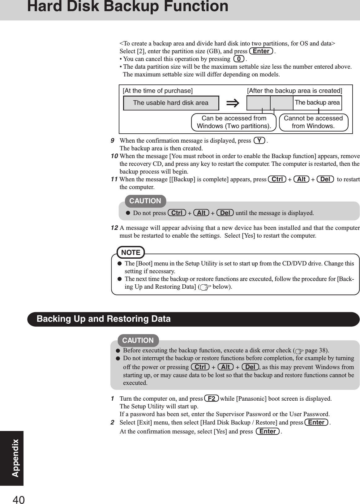 40Appendix9When the confirmation message is displayed, press    Y   .The backup area is then created.10When the message [You must reboot in order to enable the Backup function] appears, removethe recovery CD, and press any key to restart the computer. The computer is restarted, then thebackup process will begin.11 When the message [[Backup] is complete] appears, press   Ctrl   +   Alt   +   Del    to restartthe computer.Do not press   Ctrl   +   Alt   +   Del   until the message is displayed.CAUTIONThe [Boot] menu in the Setup Utility is set to start up from the CD/DVD drive. Change thissetting if necessary.The next time the backup or restore functions are executed, follow the procedure for [Back-ing Up and Restoring Data] (  below).NOTE1Turn the computer on, and press   F2   while [Panasonic] boot screen is displayed.The Setup Utility will start up.If a password has been set, enter the Supervisor Password or the User Password.2Select [Exit] menu, then select [Hard Disk Backup / Restore] and press  Enter   .At the confirmation message, select [Yes] and press   Enter   .Backing Up and Restoring DataBefore executing the backup function, execute a disk error check (  page 38).Do not interrupt the backup or restore functions before completion, for example by turningoff the power or pressing   Ctrl   +   Alt   +   Del  , as this may prevent Windows fromstarting up, or may cause data to be lost so that the backup and restore functions cannot beexecuted.CAUTION12A message will appear advising that a new device has been installed and that the computermust be restarted to enable the settings.  Select [Yes] to restart the computer.&lt;To create a backup area and divide hard disk into two partitions, for OS and data&gt;Select [2], enter the partition size (GB), and press   Enter   .• You can cancel this operation by pressing    0   .• The data partition size will be the maximum settable size less the number entered above.The maximum settable size will differ depending on models.The usable hard disk area[At the time of purchase] [After the backup area is created]The backup areaCannot be accessedfrom Windows.Can be accessed fromWindows (Two partitions).Hard Disk Backup Function