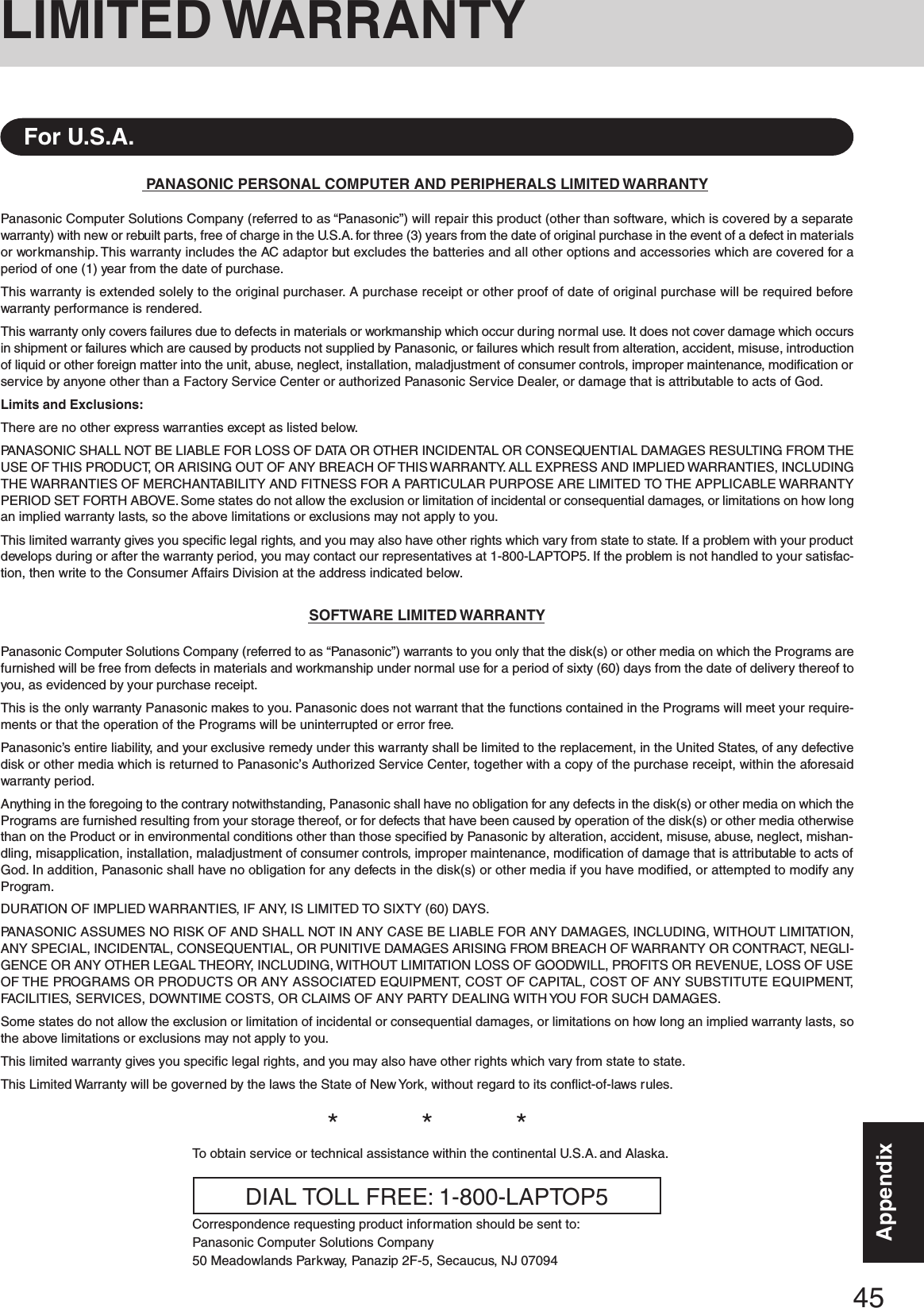45AppendixAppendixLIMITED WARRANTYPANASONIC PERSONAL COMPUTER AND PERIPHERALS LIMITED WARRANTYPanasonic Computer Solutions Company (referred to as “Panasonic”) will repair this product (other than software, which is covered by a separatewarranty) with new or rebuilt parts, free of charge in the U.S.A. for three (3) years from the date of original purchase in the event of a defect in materialsor workmanship. This warranty includes the AC adaptor but excludes the batteries and all other options and accessories which are covered for aperiod of one (1) year from the date of purchase.This warranty is extended solely to the original purchaser. A purchase receipt or other proof of date of original purchase will be required beforewarranty performance is rendered.This warranty only covers failures due to defects in materials or workmanship which occur during normal use. It does not cover damage which occursin shipment or failures which are caused by products not supplied by Panasonic, or failures which result from alteration, accident, misuse, introductionof liquid or other foreign matter into the unit, abuse, neglect, installation, maladjustment of consumer controls, improper maintenance, modification orservice by anyone other than a Factory Service Center or authorized Panasonic Service Dealer, or damage that is attributable to acts of God.Limits and Exclusions:There are no other express warranties except as listed below.PANASONIC SHALL NOT BE LIABLE FOR LOSS OF DATA OR OTHER INCIDENTAL OR CONSEQUENTIAL DAMAGES RESULTING FROM THEUSE OF THIS PRODUCT, OR ARISING OUT OF ANY BREACH OF THIS WARRANTY. ALL EXPRESS AND IMPLIED WARRANTIES, INCLUDINGTHE WARRANTIES OF MERCHANTABILITY AND FITNESS FOR A PARTICULAR PURPOSE ARE LIMITED TO THE APPLICABLE WARRANTYPERIOD SET FORTH ABOVE. Some states do not allow the exclusion or limitation of incidental or consequential damages, or limitations on how longan implied warranty lasts, so the above limitations or exclusions may not apply to you.This limited warranty gives you specific legal rights, and you may also have other rights which vary from state to state. If a problem with your productdevelops during or after the warranty period, you may contact our representatives at 1-800-LAPTOP5. If the problem is not handled to your satisfac-tion, then write to the Consumer Affairs Division at the address indicated below.SOFTWARE LIMITED WARRANTYPanasonic Computer Solutions Company (referred to as “Panasonic”) warrants to you only that the disk(s) or other media on which the Programs arefurnished will be free from defects in materials and workmanship under normal use for a period of sixty (60) days from the date of delivery thereof toyou, as evidenced by your purchase receipt.This is the only warranty Panasonic makes to you. Panasonic does not warrant that the functions contained in the Programs will meet your require-ments or that the operation of the Programs will be uninterrupted or error free.Panasonic’s entire liability, and your exclusive remedy under this warranty shall be limited to the replacement, in the United States, of any defectivedisk or other media which is returned to Panasonic’s Authorized Service Center, together with a copy of the purchase receipt, within the aforesaidwarranty period.Anything in the foregoing to the contrary notwithstanding, Panasonic shall have no obligation for any defects in the disk(s) or other media on which thePrograms are furnished resulting from your storage thereof, or for defects that have been caused by operation of the disk(s) or other media otherwisethan on the Product or in environmental conditions other than those specified by Panasonic by alteration, accident, misuse, abuse, neglect, mishan-dling, misapplication, installation, maladjustment of consumer controls, improper maintenance, modification of damage that is attributable to acts ofGod. In addition, Panasonic shall have no obligation for any defects in the disk(s) or other media if you have modified, or attempted to modify anyProgram.DURATION OF IMPLIED WARRANTIES, IF ANY, IS LIMITED TO SIXTY (60) DAYS.PANASONIC ASSUMES NO RISK OF AND SHALL NOT IN ANY CASE BE LIABLE FOR ANY DAMAGES, INCLUDING, WITHOUT LIMITATION,ANY SPECIAL, INCIDENTAL, CONSEQUENTIAL, OR PUNITIVE DAMAGES ARISING FROM BREACH OF WARRANTY OR CONTRACT, NEGLI-GENCE OR ANY OTHER LEGAL THEORY, INCLUDING, WITHOUT LIMITATION LOSS OF GOODWILL, PROFITS OR REVENUE, LOSS OF USEOF THE PROGRAMS OR PRODUCTS OR ANY ASSOCIATED EQUIPMENT, COST OF CAPITAL, COST OF ANY SUBSTITUTE EQUIPMENT,FACILITIES, SERVICES, DOWNTIME COSTS, OR CLAIMS OF ANY PARTY DEALING WITH YOU FOR SUCH DAMAGES.Some states do not allow the exclusion or limitation of incidental or consequential damages, or limitations on how long an implied warranty lasts, sothe above limitations or exclusions may not apply to you.This limited warranty gives you specific legal rights, and you may also have other rights which vary from state to state.This Limited Warranty will be governed by the laws the State of New York, without regard to its conflict-of-laws rules.*          *          *To obtain service or technical assistance within the continental U.S.A. and Alaska.DIAL TOLL FREE: 1-800-LAPTOP5Correspondence requesting product information should be sent to:Panasonic Computer Solutions Company50 Meadowlands Parkway, Panazip 2F-5, Secaucus, NJ 07094For U.S.A.