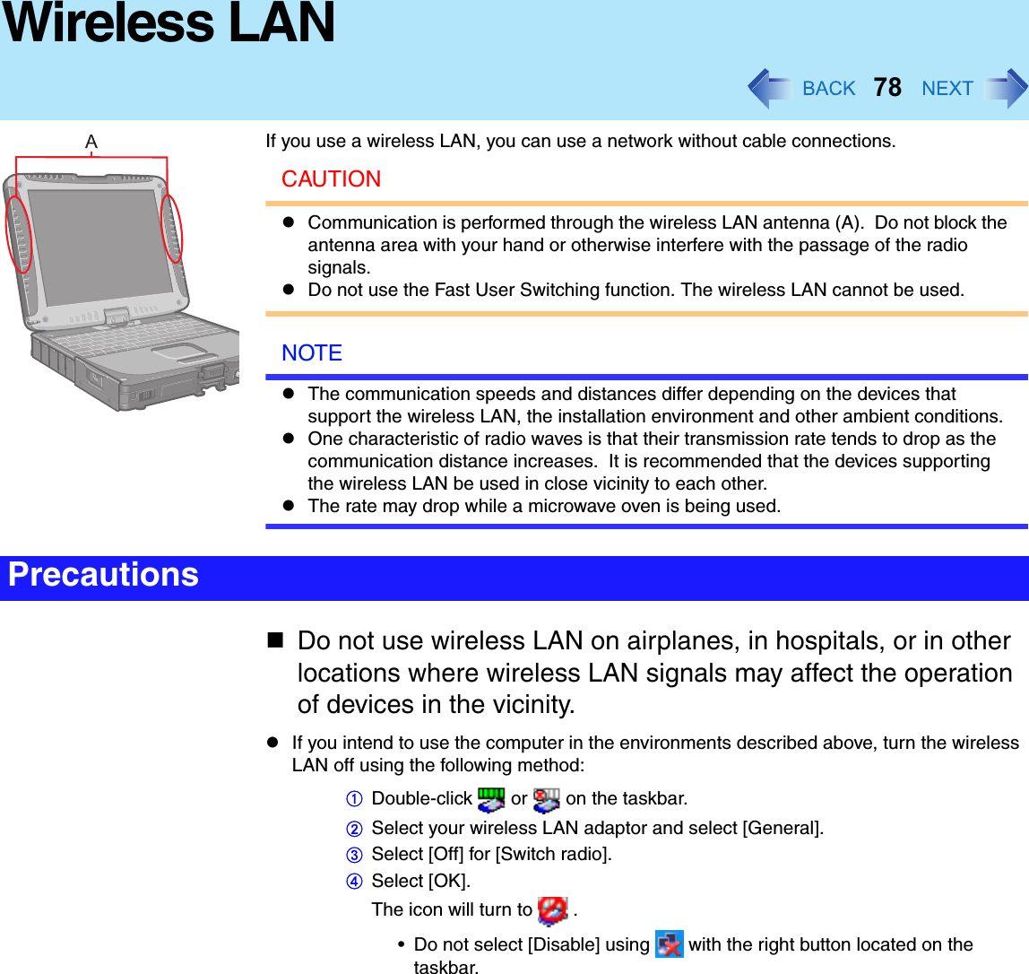78Wireless LANIf you use a wireless LAN, you can use a network without cable connections.CAUTIONCommunication is performed through the wireless LAN antenna (A).  Do not block the antenna area with your hand or otherwise interfere with the passage of the radio signals.Do not use the Fast User Switching function. The wireless LAN cannot be used.NOTEThe communication speeds and distances differ depending on the devices that support the wireless LAN, the installation environment and other ambient conditions.One characteristic of radio waves is that their transmission rate tends to drop as the communication distance increases.  It is recommended that the devices supporting the wireless LAN be used in close vicinity to each other.The rate may drop while a microwave oven is being used.Do not use wireless LAN on airplanes, in hospitals, or in other locations where wireless LAN signals may affect the operation of devices in the vicinity.If you intend to use the computer in the environments described above, turn the wireless LAN off using the following method:ADouble-click   or   on the taskbar.BSelect your wireless LAN adaptor and select [General].CSelect [Off] for [Switch radio].DSelect [OK].The icon will turn to   .• Do not select [Disable] using   with the right button located on the taskbar.Precautions