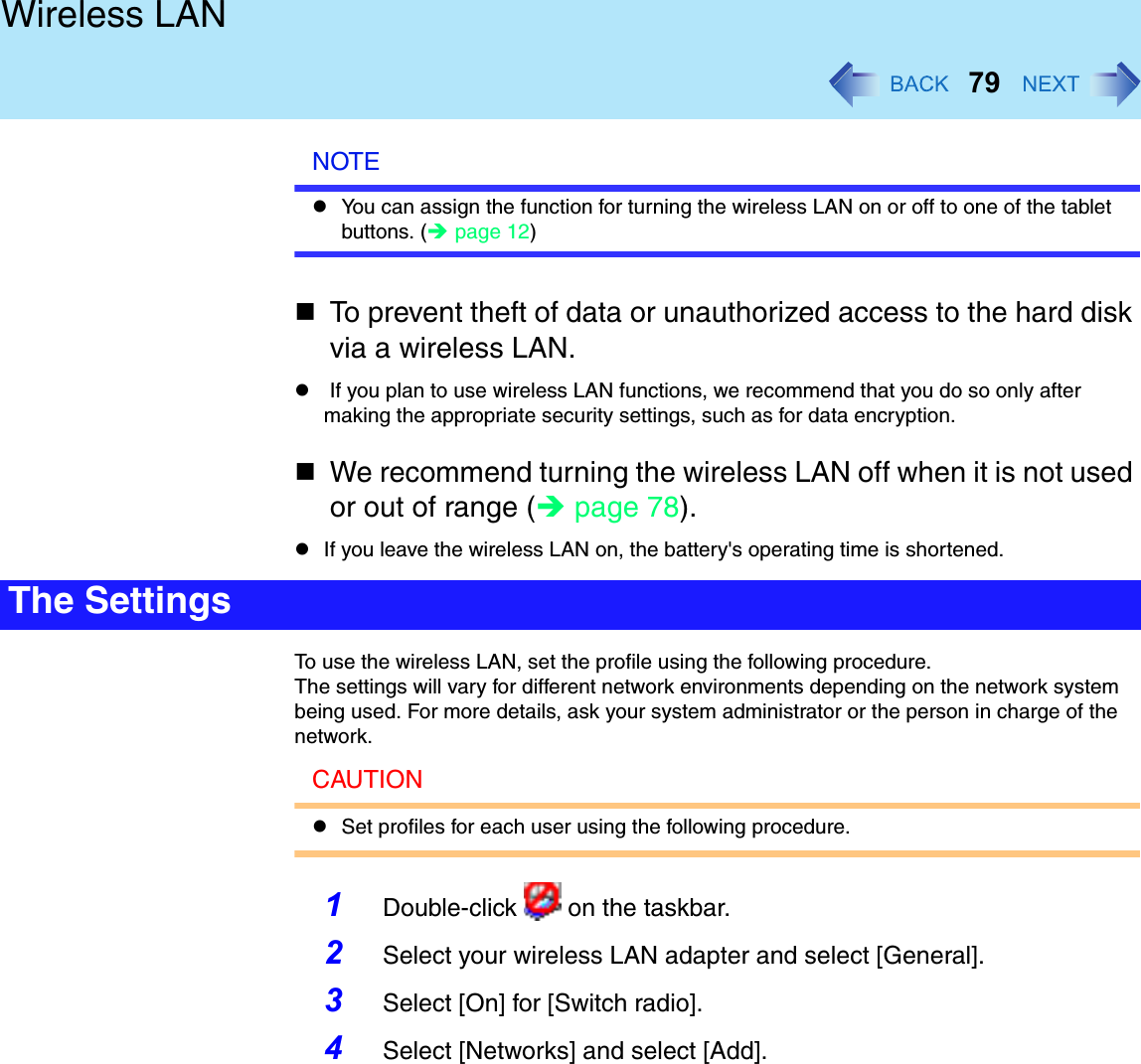 79Wireless LANNOTEYou can assign the function for turning the wireless LAN on or off to one of the tablet buttons. (page 12)To prevent theft of data or unauthorized access to the hard disk via a wireless LAN. If you plan to use wireless LAN functions, we recommend that you do so only after making the appropriate security settings, such as for data encryption.We recommend turning the wireless LAN off when it is not used or out of range (page 78).If you leave the wireless LAN on, the battery&apos;s operating time is shortened.To use the wireless LAN, set the profile using the following procedure.The settings will vary for different network environments depending on the network system being used. For more details, ask your system administrator or the person in charge of the network.CAUTIONSet profiles for each user using the following procedure.1Double-click   on the taskbar.2Select your wireless LAN adapter and select [General].3Select [On] for [Switch radio].4Select [Networks] and select [Add].The Settings