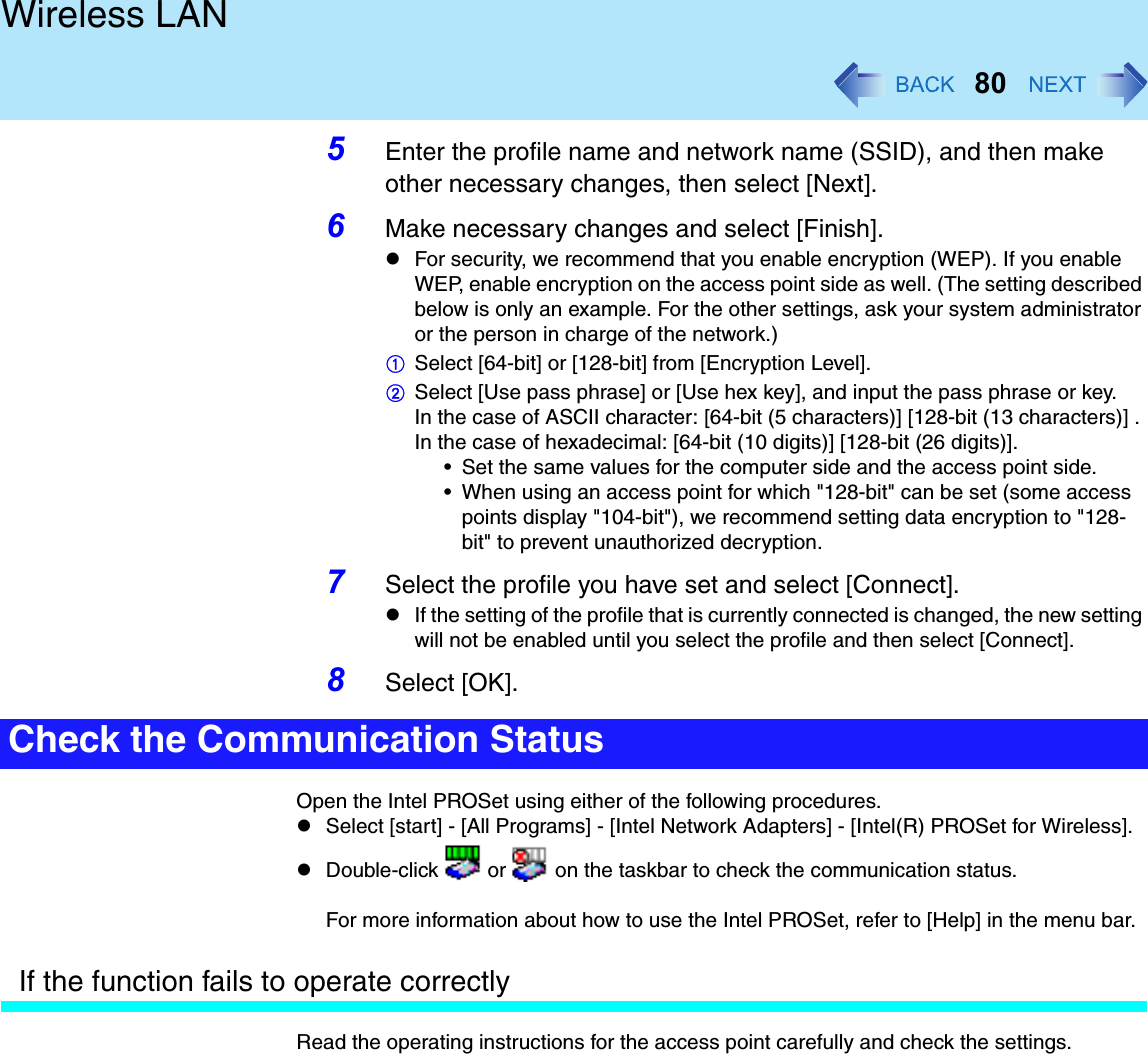 80Wireless LAN5Enter the profile name and network name (SSID), and then make other necessary changes, then select [Next].6Make necessary changes and select [Finish].For security, we recommend that you enable encryption (WEP). If you enable WEP, enable encryption on the access point side as well. (The setting described below is only an example. For the other settings, ask your system administrator or the person in charge of the network.)ASelect [64-bit] or [128-bit] from [Encryption Level].BSelect [Use pass phrase] or [Use hex key], and input the pass phrase or key.In the case of ASCII character: [64-bit (5 characters)] [128-bit (13 characters)] . In the case of hexadecimal: [64-bit (10 digits)] [128-bit (26 digits)].• Set the same values for the computer side and the access point side.• When using an access point for which &quot;128-bit&quot; can be set (some access points display &quot;104-bit&quot;), we recommend setting data encryption to &quot;128-bit&quot; to prevent unauthorized decryption.7Select the profile you have set and select [Connect].If the setting of the profile that is currently connected is changed, the new setting will not be enabled until you select the profile and then select [Connect].8Select [OK].Open the Intel PROSet using either of the following procedures.Select [start] - [All Programs] - [Intel Network Adapters] - [Intel(R) PROSet for Wireless].Double-click   or   on the taskbar to check the communication status.For more information about how to use the Intel PROSet, refer to [Help] in the menu bar.If the function fails to operate correctlyRead the operating instructions for the access point carefully and check the settings.Check the Communication Status