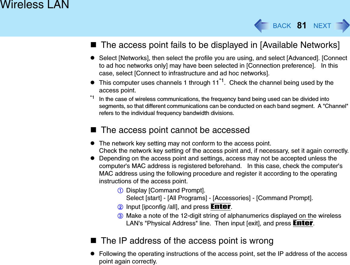 81Wireless LANThe access point fails to be displayed in [Available Networks]Select [Networks], then select the profile you are using, and select [Advanced]. [Connect to ad hoc networks only] may have been selected in [Connection preference].   In this case, select [Connect to infrastructure and ad hoc networks].This computer uses channels 1 through 11*1.  Check the channel being used by the access point.*1 In the case of wireless communications, the frequency band being used can be divided into segments, so that different communications can be conducted on each band segment.  A &quot;Channel&quot; refers to the individual frequency bandwidth divisions.The access point cannot be accessedThe network key setting may not conform to the access point.Check the network key setting of the access point and, if necessary, set it again correctly.Depending on the access point and settings, access may not be accepted unless the computer&apos;s MAC address is registered beforehand.   In this case, check the computer&apos;s MAC address using the following procedure and register it according to the operating instructions of the access point.ADisplay [Command Prompt].Select [start] - [All Programs] - [Accessories] - [Command Prompt].BInput [ipconfig /all], and press Enter.CMake a note of the 12-digit string of alphanumerics displayed on the wireless LAN&apos;s &quot;Physical Address&quot; line.  Then input [exit], and press Enter.The IP address of the access point is wrongFollowing the operating instructions of the access point, set the IP address of the access point again correctly.