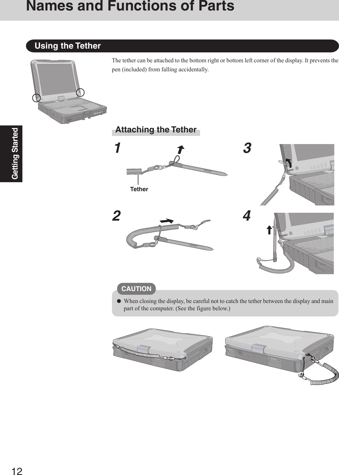 12Getting StartedUsing the TetherThe tether can be attached to the bottom right or bottom left corner of the display. It prevents thepen (included) from falling accidentally.Attaching the Tether1234TetherCAUTIONWhen closing the display, be careful not to catch the tether between the display and mainpart of the computer. (See the figure below.)Names and Functions of Parts