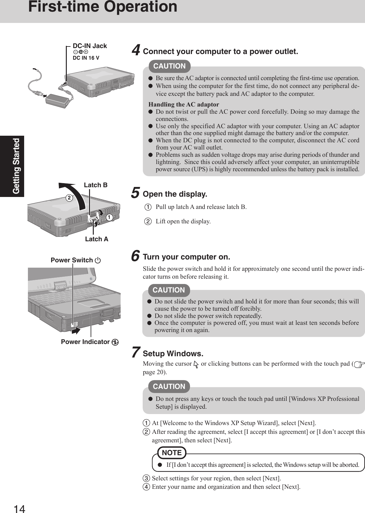 14Getting StartedFirst-time Operation5Open the display.1Pull up latch A and release latch B.2Lift open the display.Slide the power switch and hold it for approximately one second until the power indi-cator turns on before releasing it.CAUTIONConnect your computer to a power outlet.CAUTIONBe sure the AC adaptor is connected until completing the first-time use operation.When using the computer for the first time, do not connect any peripheral de-vice except the battery pack and AC adaptor to the computer.Handling the AC adaptorDo not twist or pull the AC power cord forcefully. Doing so may damage theconnections.Use only the specified AC adaptor with your computer. Using an AC adaptorother than the one supplied might damage the battery and/or the computer.When the DC plug is not connected to the computer, disconnect the AC cordfrom your AC wall outlet.Problems such as sudden voltage drops may arise during periods of thunder andlightning.  Since this could adversely affect your computer, an uninterruptiblepower source (UPS) is highly recommended unless the battery pack is installed.46Turn your computer on.Latch ADo not slide the power switch and hold it for more than four seconds; this willcause the power to be turned off forcibly.Do not slide the power switch repeatedly.Once the computer is powered off, you must wait at least ten seconds beforepowering it on again.Setup Windows.Moving the cursor   or clicking buttons can be performed with the touch pad (page 20).Latch B21Power Switch Power Indicator 1At [Welcome to the Windows XP Setup Wizard], select [Next].2After reading the agreement, select [I accept this agreement] or [I don’t accept thisagreement], then select [Next].NOTE If [I don’t accept this agreement] is selected, the Windows setup will be aborted.Do not press any keys or touch the touch pad until [Windows XP ProfessionalSetup] is displayed.CAUTION3Select settings for your region, then select [Next].4Enter your name and organization and then select [Next].7DC-IN JackDC IN 16 V