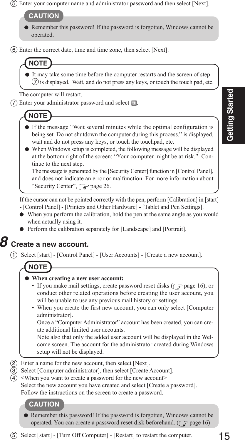 15Getting Started1Select [start] - [Control Panel] - [User Accounts] - [Create a new account].5Enter your computer name and administrator password and then select [Next].CAUTIONRemember this password! If the password is forgotten, Windows cannot beoperated.6Enter the correct date, time and time zone, then select [Next].NOTEIt may take some time before the computer restarts and the screen of step 7  is displayed.  Wait, and do not press any keys, or touch the touch pad, etc.The computer will restart.7Enter your administrator password and select  .8Create a new account.If the cursor can not be pointed correctly with the pen, perform [Calibration] in [start]- [Control Panel] - [Printers and Other Hardware] - [Tablet and Pen Settings].When you perform the calibration, hold the pen at the same angle as you wouldwhen actually using it.Perform the calibration separately for [Landscape] and [Portrait].NOTEIf the message “Wait several minutes while the optimal configuration isbeing set. Do not shutdown the computer during this process.” is displayed,wait and do not press any keys, or touch the touchpad, etc.When Windows setup is completed, the following message will be displayedat the bottom right of the screen: “Your computer might be at risk.”  Con-tinue to the next step.The message is generated by the [Security Center] function in [Control Panel],and does not indicate an error or malfunction. For more information about“Security Center”,   page 26.NOTEWhen creating a new user account:• If you make mail settings, create password reset disks (  page 16), orconduct other related operations before creating the user account, youwill be unable to use any previous mail history or settings.• When you create the first new account, you can only select [Computeradministrator].Once a “Computer Administrator” account has been created, you can cre-ate additional limited user accounts.Note also that only the added user account will be displayed in the Wel-come screen. The account for the administrator created during Windowssetup will not be displayed.2Enter a name for the new account, then select [Next].3Select [Computer administrator], then select [Create Account].4&lt;When you want to create a password for the new account&gt;Select the new account you have created and select [Create a password].Follow the instructions on the screen to create a password.CAUTIONRemember this password! If the password is forgotten, Windows cannot beoperated. You can create a password reset disk beforehand. (  page 16)5Select [start] - [Turn Off Computer] - [Restart] to restart the computer.