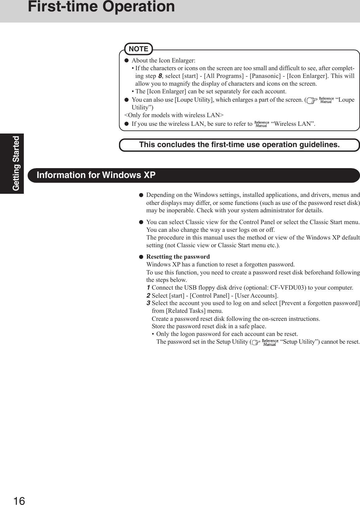 16Getting StartedDepending on the Windows settings, installed applications, and drivers, menus andother displays may differ, or some functions (such as use of the password reset disk)may be inoperable. Check with your system administrator for details.You can select Classic view for the Control Panel or select the Classic Start menu.You can also change the way a user logs on or off.The procedure in this manual uses the method or view of the Windows XP defaultsetting (not Classic view or Classic Start menu etc.).Resetting the passwordWindows XP has a function to reset a forgotten password.To use this function, you need to create a password reset disk beforehand followingthe steps below.1Connect the USB floppy disk drive (optional: CF-VFDU03) to your computer.2Select [start] - [Control Panel] - [User Accounts].3Select the account you used to log on and select [Prevent a forgotten password]from [Related Tasks] menu.Create a password reset disk following the on-screen instructions.Store the password reset disk in a safe place.• Only the logon password for each account can be reset.The password set in the Setup Utility (   “Setup Utility”) cannot be reset.Information for Windows XPFirst-time OperationThis concludes the first-time use operation guidelines.About the Icon Enlarger:• If the characters or icons on the screen are too small and difficult to see, after complet-ing step 8, select [start] - [All Programs] - [Panasonic] - [Icon Enlarger]. This willallow you to magnify the display of characters and icons on the screen.• The [Icon Enlarger] can be set separately for each account.You can also use [Loupe Utility], which enlarges a part of the screen. (   “LoupeUtility”)&lt;Only for models with wireless LAN&gt;If you use the wireless LAN, be sure to refer to   “Wireless LAN”.NOTE