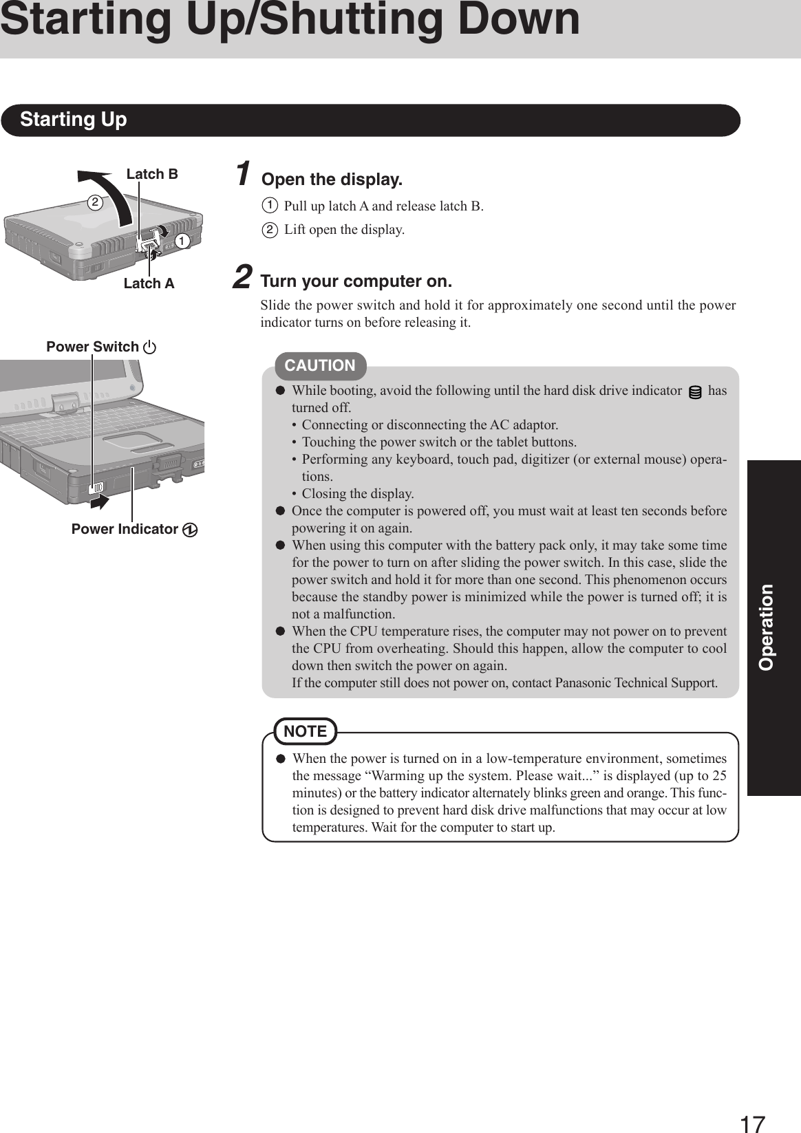 17Operation1Open the display.Starting Up/Shutting DownStarting Up2Turn your computer on.Slide the power switch and hold it for approximately one second until the powerindicator turns on before releasing it.2CAUTIONWhile booting, avoid the following until the hard disk drive indicator   hasturned off.• Connecting or disconnecting the AC adaptor.• Touching the power switch or the tablet buttons.• Performing any keyboard, touch pad, digitizer (or external mouse) opera-tions.• Closing the display.Once the computer is powered off, you must wait at least ten seconds beforepowering it on again.When using this computer with the battery pack only, it may take some timefor the power to turn on after sliding the power switch. In this case, slide thepower switch and hold it for more than one second. This phenomenon occursbecause the standby power is minimized while the power is turned off; it isnot a malfunction.When the CPU temperature rises, the computer may not power on to preventthe CPU from overheating. Should this happen, allow the computer to cooldown then switch the power on again.If the computer still does not power on, contact Panasonic Technical Support.Pull up latch A and release latch B.11Lift open the display.2Latch BPower Switch Power Indicator Latch AWhen the power is turned on in a low-temperature environment, sometimesthe message “Warming up the system. Please wait...” is displayed (up to 25minutes) or the battery indicator alternately blinks green and orange. This func-tion is designed to prevent hard disk drive malfunctions that may occur at lowtemperatures. Wait for the computer to start up.NOTE