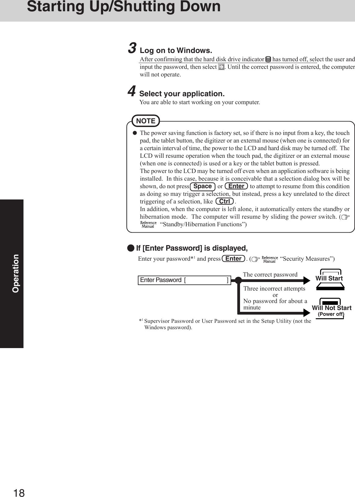 18OperationStarting Up/Shutting DownThe power saving function is factory set, so if there is no input from a key, the touchpad, the tablet button, the digitizer or an external mouse (when one is connected) fora certain interval of time, the power to the LCD and hard disk may be turned off.  TheLCD will resume operation when the touch pad, the digitizer or an external mouse(when one is connected) is used or a key or the tablet button is pressed.The power to the LCD may be turned off even when an application software is beinginstalled.  In this case, because it is conceivable that a selection dialog box will beshown, do not press   Space    or    Enter    to attempt to resume from this conditionas doing so may trigger a selection, but instead, press a key unrelated to the directtriggering of a selection, like    Ctrl   .In addition, when the computer is left alone, it automatically enters the standby orhibernation mode.  The computer will resume by sliding the power switch. (  “Standby/Hibernation Functions”)NOTE3Log on to Windows.After confirming that the hard disk drive indicator   has turned off, select the user andinput the password, then select  . Until the correct password is entered, the computerwill not operate.4Select your application.You are able to start working on your computer. Enter your password*1 and press   Enter   . (   “Security Measures”)Will Start Will Not Start(Power off)If [Enter Password] is displayed,*1Supervisor Password or User Password set in the Setup Utility (not theWindows password).Three incorrect attemptsorNo password for about aminuteThe correct passwordEnter Password  [                             ]