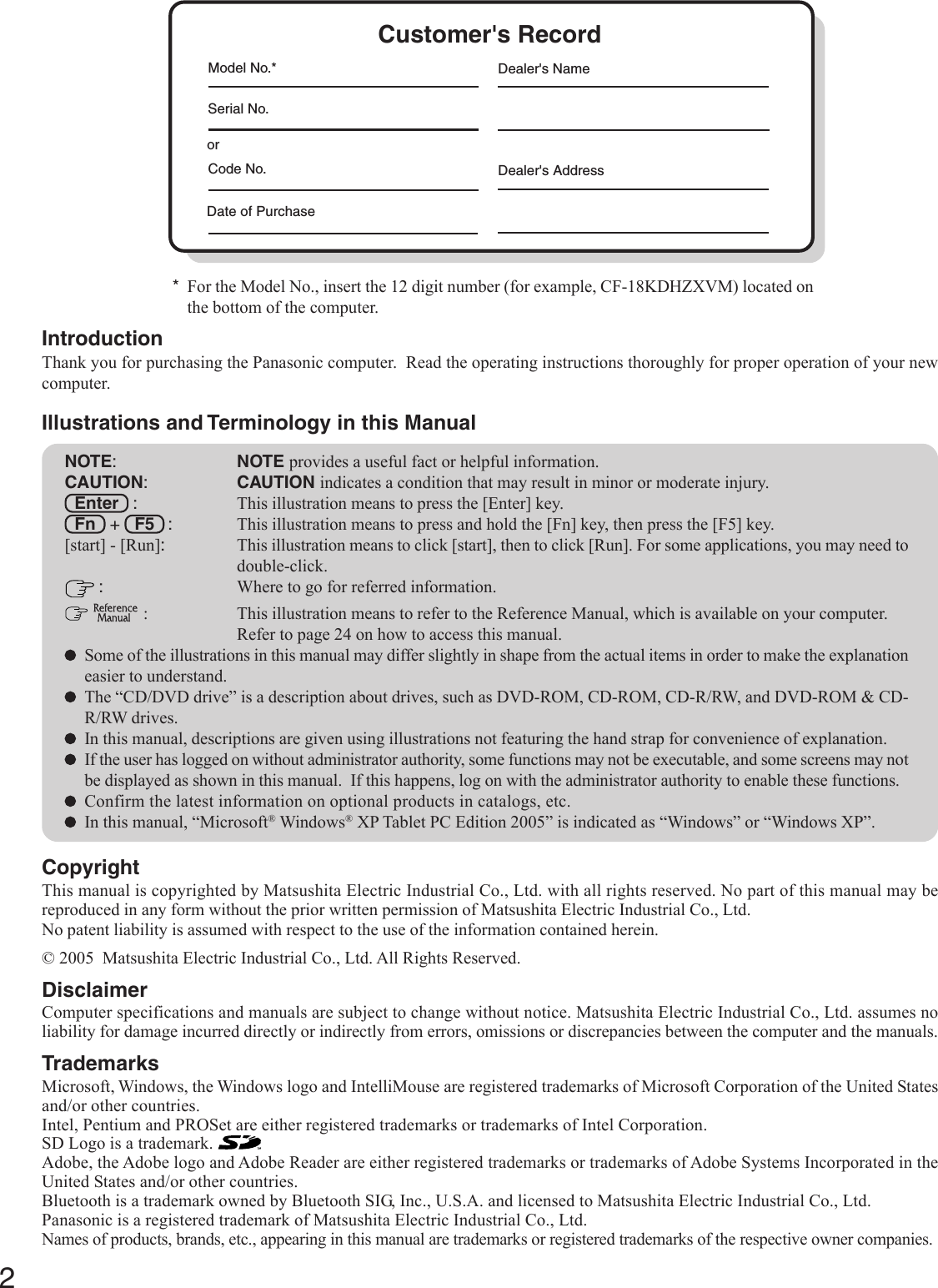 2Getting StartedIntroductionThank you for purchasing the Panasonic computer.  Read the operating instructions thoroughly for proper operation of your newcomputer.Illustrations and Terminology in this ManualCopyrightThis manual is copyrighted by Matsushita Electric Industrial Co., Ltd. with all rights reserved. No part of this manual may bereproduced in any form without the prior written permission of Matsushita Electric Industrial Co., Ltd.No patent liability is assumed with respect to the use of the information contained herein.© 2005  Matsushita Electric Industrial Co., Ltd. All Rights Reserved.DisclaimerComputer specifications and manuals are subject to change without notice. Matsushita Electric Industrial Co., Ltd. assumes noliability for damage incurred directly or indirectly from errors, omissions or discrepancies between the computer and the manuals.TrademarksMicrosoft, Windows, the Windows logo and IntelliMouse are registered trademarks of Microsoft Corporation of the United Statesand/or other countries.Intel, Pentium and PROSet are either registered trademarks or trademarks of Intel Corporation.SD Logo is a trademark. Adobe, the Adobe logo and Adobe Reader are either registered trademarks or trademarks of Adobe Systems Incorporated in theUnited States and/or other countries.Bluetooth is a trademark owned by Bluetooth SIG, Inc., U.S.A. and licensed to Matsushita Electric Industrial Co., Ltd.Panasonic is a registered trademark of Matsushita Electric Industrial Co., Ltd.Names of products, brands, etc., appearing in this manual are trademarks or registered trademarks of the respective owner companies.NOTE:NOTE provides a useful fact or helpful information.CAUTION:CAUTION indicates a condition that may result in minor or moderate injury.Enter   : This illustration means to press the [Enter] key.Fn   +   F5   : This illustration means to press and hold the [Fn] key, then press the [F5] key.[start] - [Run]:This illustration means to click [start], then to click [Run]. For some applications, you may need todouble-click. :Where to go for referred information.  : This illustration means to refer to the Reference Manual, which is available on your computer.Refer to page 24 on how to access this manual.Some of the illustrations in this manual may differ slightly in shape from the actual items in order to make the explanationeasier to understand.The “CD/DVD drive” is a description about drives, such as DVD-ROM, CD-ROM, CD-R/RW, and DVD-ROM &amp; CD-R/RW drives.In this manual, descriptions are given using illustrations not featuring the hand strap for convenience of explanation.If the user has logged on without administrator authority, some functions may not be executable, and some screens may notbe displayed as shown in this manual.  If this happens, log on with the administrator authority to enable these functions.Confirm the latest information on optional products in catalogs, etc.In this manual, “Microsoft® Windows® XP Tablet PC Edition 2005” is indicated as “Windows” or “Windows XP”.*For the Model No., insert the 12 digit number (for example, CF-18KDHZXVM) located onthe bottom of the computer.Customer&apos;s RecordSerial No.orDate of PurchaseModel No.*Code No.Dealer&apos;s NameDealer&apos;s Address