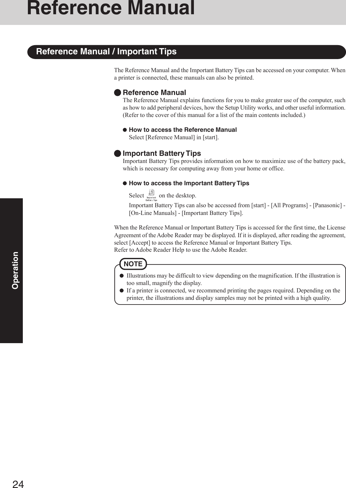 24OperationReference ManualIllustrations may be difficult to view depending on the magnification. If the illustration istoo small, magnify the display.If a printer is connected, we recommend printing the pages required. Depending on theprinter, the illustrations and display samples may not be printed with a high quality.NOTEThe Reference Manual and the Important Battery Tips can be accessed on your computer. Whena printer is connected, these manuals can also be printed.Reference ManualThe Reference Manual explains functions for you to make greater use of the computer, suchas how to add peripheral devices, how the Setup Utility works, and other useful information.(Refer to the cover of this manual for a list of the main contents included.)How to access the Reference ManualSelect [Reference Manual] in [start].Important Battery TipsImportant Battery Tips provides information on how to maximize use of the battery pack,which is necessary for computing away from your home or office.How to access the Important Battery TipsSelect   on the desktop.Important Battery Tips can also be accessed from [start] - [All Programs] - [Panasonic] -[On-Line Manuals] - [Important Battery Tips].When the Reference Manual or Important Battery Tips is accessed for the first time, the LicenseAgreement of the Adobe Reader may be displayed. If it is displayed, after reading the agreement,select [Accept] to access the Reference Manual or Important Battery Tips.Refer to Adobe Reader Help to use the Adobe Reader.Reference Manual / Important Tips