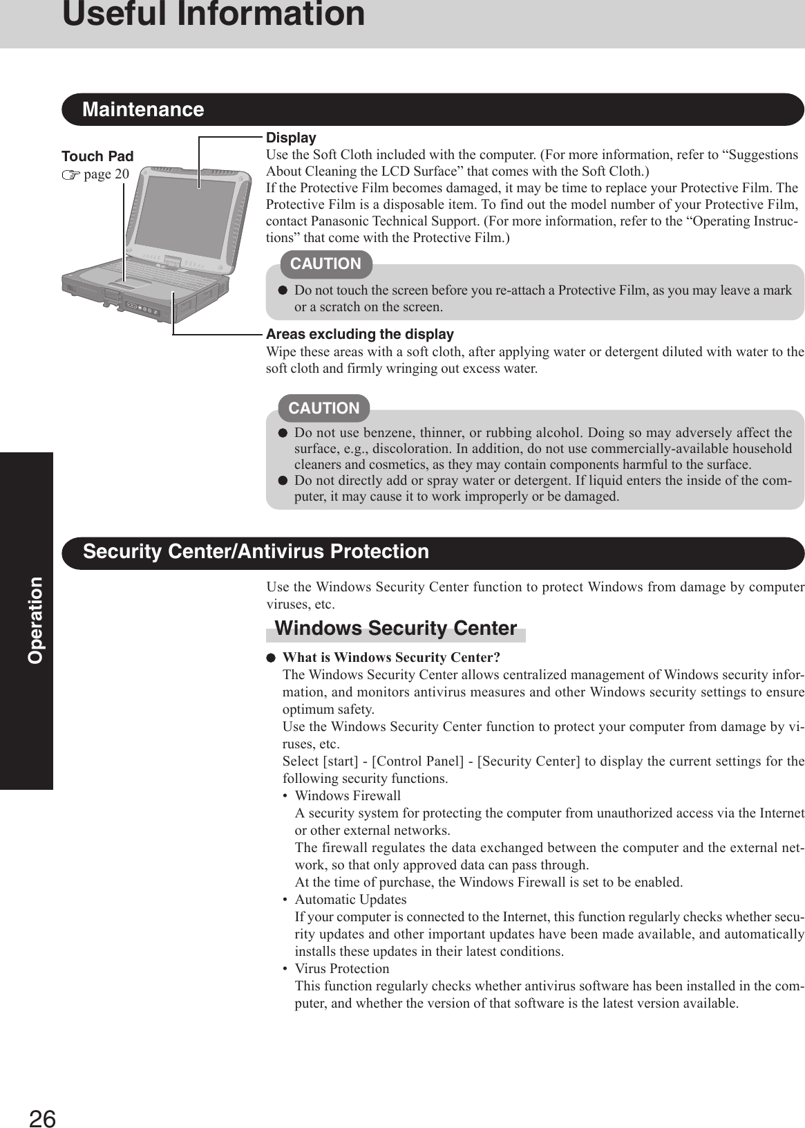 26OperationUseful InformationTouch Pad page 20MaintenanceAreas excluding the displayWipe these areas with a soft cloth, after applying water or detergent diluted with water to thesoft cloth and firmly wringing out excess water.DisplayUse the Soft Cloth included with the computer. (For more information, refer to “SuggestionsAbout Cleaning the LCD Surface” that comes with the Soft Cloth.)If the Protective Film becomes damaged, it may be time to replace your Protective Film. TheProtective Film is a disposable item. To find out the model number of your Protective Film,contact Panasonic Technical Support. (For more information, refer to the “Operating Instruc-tions” that come with the Protective Film.)Do not use benzene, thinner, or rubbing alcohol. Doing so may adversely affect thesurface, e.g., discoloration. In addition, do not use commercially-available householdcleaners and cosmetics, as they may contain components harmful to the surface.Do not directly add or spray water or detergent. If liquid enters the inside of the com-puter, it may cause it to work improperly or be damaged.CAUTIONDo not touch the screen before you re-attach a Protective Film, as you may leave a markor a scratch on the screen.CAUTIONSecurity Center/Antivirus ProtectionUse the Windows Security Center function to protect Windows from damage by computerviruses, etc.Windows Security CenterWhat is Windows Security Center?The Windows Security Center allows centralized management of Windows security infor-mation, and monitors antivirus measures and other Windows security settings to ensureoptimum safety.Use the Windows Security Center function to protect your computer from damage by vi-ruses, etc.Select [start] - [Control Panel] - [Security Center] to display the current settings for thefollowing security functions.• Windows FirewallA security system for protecting the computer from unauthorized access via the Internetor other external networks.The firewall regulates the data exchanged between the computer and the external net-work, so that only approved data can pass through.At the time of purchase, the Windows Firewall is set to be enabled.• Automatic UpdatesIf your computer is connected to the Internet, this function regularly checks whether secu-rity updates and other important updates have been made available, and automaticallyinstalls these updates in their latest conditions.• Virus ProtectionThis function regularly checks whether antivirus software has been installed in the com-puter, and whether the version of that software is the latest version available.