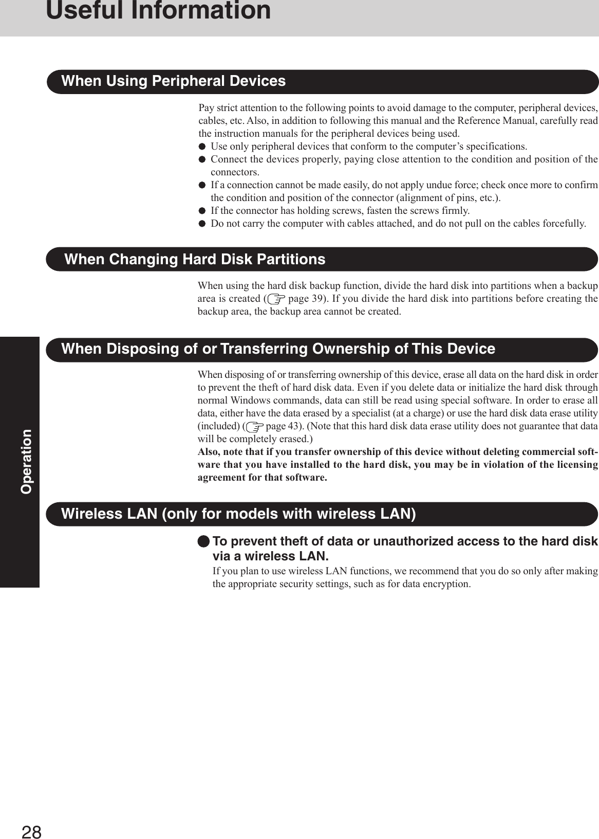 28OperationTo prevent theft of data or unauthorized access to the hard diskvia a wireless LAN.If you plan to use wireless LAN functions, we recommend that you do so only after makingthe appropriate security settings, such as for data encryption.Wireless LAN (only for models with wireless LAN)When Disposing of or Transferring Ownership of This DeviceWhen disposing of or transferring ownership of this device, erase all data on the hard disk in orderto prevent the theft of hard disk data. Even if you delete data or initialize the hard disk throughnormal Windows commands, data can still be read using special software. In order to erase alldata, either have the data erased by a specialist (at a charge) or use the hard disk data erase utility(included) (  page 43). (Note that this hard disk data erase utility does not guarantee that datawill be completely erased.)Also, note that if you transfer ownership of this device without deleting commercial soft-ware that you have installed to the hard disk, you may be in violation of the licensingagreement for that software.When Changing Hard Disk PartitionsWhen using the hard disk backup function, divide the hard disk into partitions when a backuparea is created (  page 39). If you divide the hard disk into partitions before creating thebackup area, the backup area cannot be created.When Using Peripheral DevicesPay strict attention to the following points to avoid damage to the computer, peripheral devices,cables, etc. Also, in addition to following this manual and the Reference Manual, carefully readthe instruction manuals for the peripheral devices being used.Use only peripheral devices that conform to the computer’s specifications.Connect the devices properly, paying close attention to the condition and position of theconnectors.If a connection cannot be made easily, do not apply undue force; check once more to confirmthe condition and position of the connector (alignment of pins, etc.).If the connector has holding screws, fasten the screws firmly.Do not carry the computer with cables attached, and do not pull on the cables forcefully.Useful Information