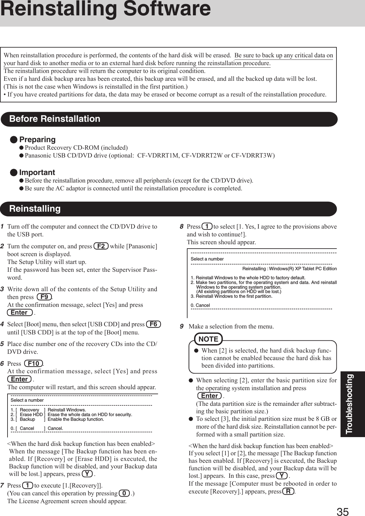 35Troubleshooting9Make a selection from the menu.When selecting [2], enter the basic partition size forthe operating system installation and press   Enter   .(The data partition size is the remainder after subtract-ing the basic partition size.)To select [3], the initial partition size must be 8 GB ormore of the hard disk size. Reinstallation cannot be per-formed with a small partition size.&lt;When the hard disk backup function has been enabled&gt;If you select [1] or [2], the message [The Backup functionhas been enabled. If [Recovery] is executed, the Backupfunction will be disabled, and your Backup data will belost.] appears.  In this case, press   Y   .If the message [Computer must be rebooted in order toexecute [Recovery].] appears, press R  .When [2] is selected, the hard disk backup func-tion cannot be enabled because the hard disk hasbeen divided into partitions.NOTEReinstalling SoftwareBefore ReinstallationPreparingProduct Recovery CD-ROM (included)Panasonic USB CD/DVD drive (optional:  CF-VDRRT1M, CF-VDRRT2W or CF-VDRRT3W)ImportantBefore the reinstallation procedure, remove all peripherals (except for the CD/DVD drive).Be sure the AC adaptor is connected until the reinstallation procedure is completed.Reinstalling1Turn off the computer and connect the CD/DVD drive tothe USB port.2Turn the computer on, and press   F2   while [Panasonic]boot screen is displayed.The Setup Utility will start up.If the password has been set, enter the Supervisor Pass-word.3Write down all of the contents of the Setup Utility andthen press    F9  .At the confirmation message, select [Yes] and press  Enter    .4Select [Boot] menu, then select [USB CDD] and press    F6until [USB CDD] is at the top of the [Boot] menu.5Place disc number one of the recovery CDs into the CD/DVD drive.6Press    F10  .At the confirmation message, select [Yes] and pressEnter   .The computer will restart, and this screen should appear.When reinstallation procedure is performed, the contents of the hard disk will be erased.  Be sure to back up any critical data onyour hard disk to another media or to an external hard disk before running the reinstallation procedure.The reinstallation procedure will return the computer to its original condition.Even if a hard disk backup area has been created, this backup area will be erased, and all the backed up data will be lost.(This is not the case when Windows is reinstalled in the first partition.)• If you have created partitions for data, the data may be erased or become corrupt as a result of the reinstallation procedure.8Press   1   to select [1. Yes, I agree to the provisions aboveand wish to continue!].This screen should appear.---------------------------------------------------------------------Select a number---------------------------------------------------------------------Reinstalling : Windows(R) XP Tablet PC Edition1. Reinstall Windows to the whole HDD to factory default.2. Make two partitions, for the operating system and data. And reinstallWindows to the operating system partition.(All existing partitions on HDD will be lost.)3. Reinstall Windows to the first partition.0. Cancel---------------------------------------------------------------------&lt;When the hard disk backup function has been enabled&gt;When the message [The Backup function has been en-abled. If [Recovery] or [Erase HDD] is executed, theBackup function will be disabled, and your Backup datawill be lost.] appears, press   Y   .7Press   1   to execute [1.[Recovery]].(You can cancel this operation by pressing   0   .)The License Agreement screen should appear.---------------------------------------------------------------------Select a number---------------------------------------------------------------------1. [ Recovery ] Reinstall Windows.2. [ Erase HDD ] Erase the whole data on HDD for security.3. [ Backup ] Enable the Backup function.0. [ Cancel ] Cancel.---------------------------------------------------------------------