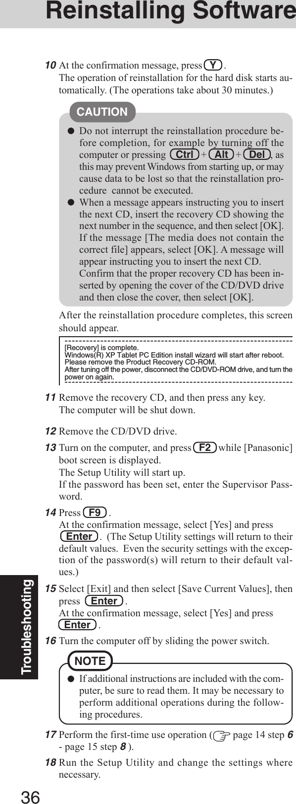 36TroubleshootingDo not interrupt the reinstallation procedure be-fore completion, for example by turning off thecomputer or pressing Ctrl   +   Alt   +   Del  , asthis may prevent Windows from starting up, or maycause data to be lost so that the reinstallation pro-cedure  cannot be executed.When a message appears instructing you to insertthe next CD, insert the recovery CD showing thenext number in the sequence, and then select [OK].If the message [The media does not contain thecorrect file] appears, select [OK]. A message willappear instructing you to insert the next CD.Confirm that the proper recovery CD has been in-serted by opening the cover of the CD/DVD driveand then close the cover, then select [OK].CAUTION10At the confirmation message, press   Y   .The operation of reinstallation for the hard disk starts au-tomatically. (The operations take about 30 minutes.)17Perform the first-time use operation (  page 14 step 6- page 15 step 8 ).18Run the Setup Utility and change the settings wherenecessary.If additional instructions are included with the com-puter, be sure to read them. It may be necessary toperform additional operations during the follow-ing procedures.NOTEAfter the reinstallation procedure completes, this screenshould appear.----------------------------------------------------------------[Recovery] is complete.Windows(R) XP Tablet PC Edition install wizard will start after reboot.Please remove the Product Recovery CD-ROM.After tuning off the power, disconnect the CD/DVD-ROM drive, and turn thepower on again.----------------------------------------------------------------12Remove the CD/DVD drive.13Turn on the computer, and press   F2   while [Panasonic]boot screen is displayed.The Setup Utility will start up.If the password has been set, enter the Supervisor Pass-word.14Press   F9   .At the confirmation message, select [Yes] and press   Enter   .  (The Setup Utility settings will return to theirdefault values.  Even the security settings with the excep-tion of the password(s) will return to their default val-ues.)15Select [Exit] and then select [Save Current Values], thenpress    Enter   .At the confirmation message, select [Yes] and press  Enter   .16Turn the computer off by sliding the power switch.Reinstalling Software11Remove the recovery CD, and then press any key.The computer will be shut down.