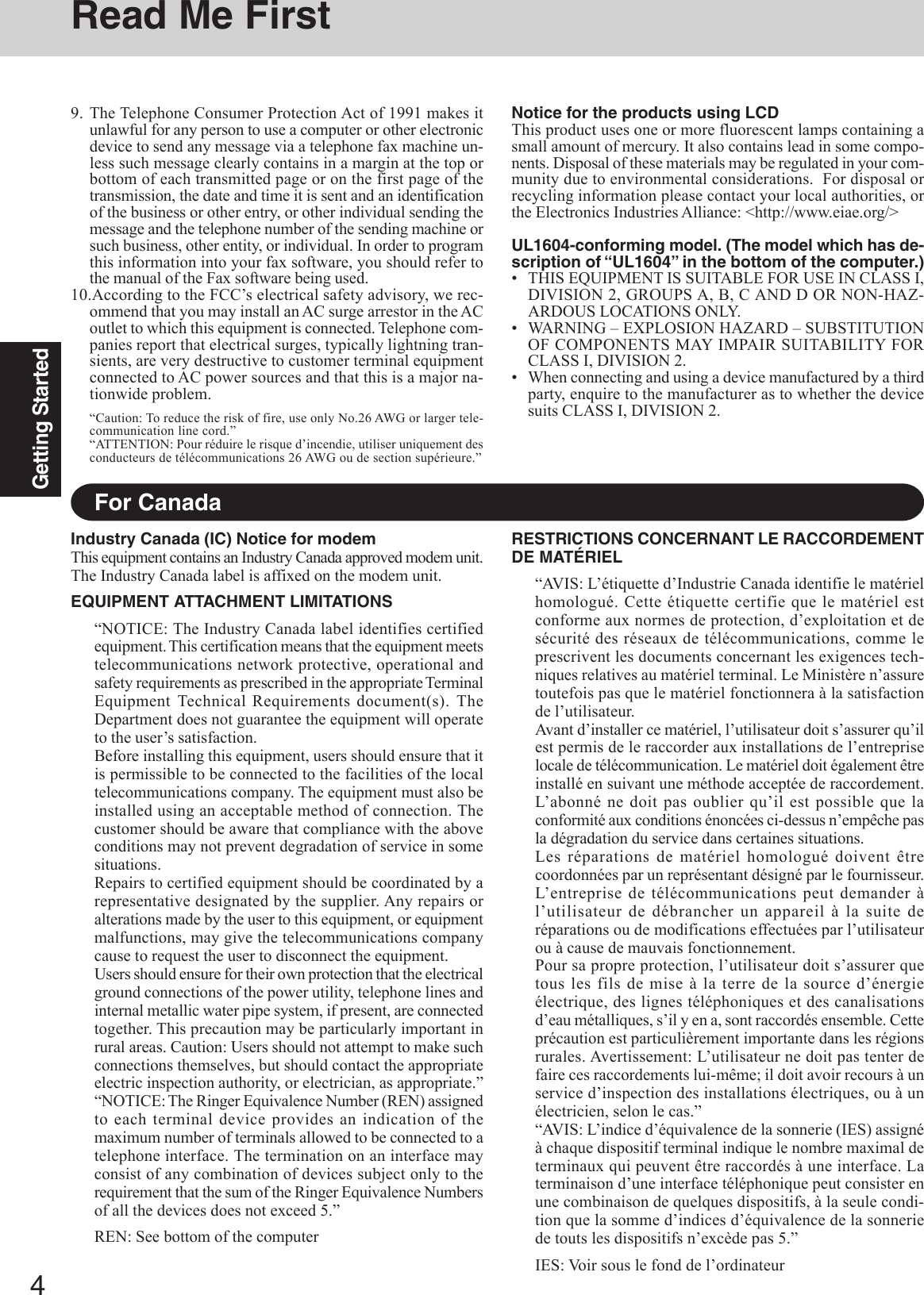 4Getting StartedRead Me FirstFor CanadaIndustry Canada (IC) Notice for modemThis equipment contains an Industry Canada approved modem unit.The Industry Canada label is affixed on the modem unit.EQUIPMENT ATTACHMENT LIMITATIONS“NOTICE: The Industry Canada label identifies certifiedequipment. This certification means that the equipment meetstelecommunications network protective, operational andsafety requirements as prescribed in the appropriate TerminalEquipment Technical Requirements document(s). TheDepartment does not guarantee the equipment will operateto the user’s satisfaction.Before installing this equipment, users should ensure that itis permissible to be connected to the facilities of the localtelecommunications company. The equipment must also beinstalled using an acceptable method of connection. Thecustomer should be aware that compliance with the aboveconditions may not prevent degradation of service in somesituations.Repairs to certified equipment should be coordinated by arepresentative designated by the supplier. Any repairs oralterations made by the user to this equipment, or equipmentmalfunctions, may give the telecommunications companycause to request the user to disconnect the equipment.Users should ensure for their own protection that the electricalground connections of the power utility, telephone lines andinternal metallic water pipe system, if present, are connectedtogether. This precaution may be particularly important inrural areas. Caution: Users should not attempt to make suchconnections themselves, but should contact the appropriateelectric inspection authority, or electrician, as appropriate.”“NOTICE: The Ringer Equivalence Number (REN) assignedto each terminal device provides an indication of themaximum number of terminals allowed to be connected to atelephone interface. The termination on an interface mayconsist of any combination of devices subject only to therequirement that the sum of the Ringer Equivalence Numbersof all the devices does not exceed 5.”REN: See bottom of the computerRESTRICTIONS CONCERNANT LE RACCORDEMENTDE MATÉRIEL“AVIS: L’étiquette d’Industrie Canada identifie le matérielhomologué. Cette étiquette certifie que le matériel estconforme aux normes de protection, d’exploitation et desécurité des réseaux de télécommunications, comme leprescrivent les documents concernant les exigences tech-niques relatives au matériel terminal. Le Ministère n’assuretoutefois pas que le matériel fonctionnera à la satisfactionde l’utilisateur.Avant d’installer ce matériel, l’utilisateur doit s’assurer qu’ilest permis de le raccorder aux installations de l’entrepriselocale de télécommunication. Le matériel doit également êtreinstallé en suivant une méthode acceptée de raccordement.L’abonné ne doit pas oublier qu’il est possible que laconformité aux conditions énoncées ci-dessus n’empêche pasla dégradation du service dans certaines situations.Les réparations de matériel homologué doivent êtrecoordonnées par un représentant désigné par le fournisseur.L’entreprise de télécommunications peut demander àl’utilisateur de débrancher un appareil à la suite deréparations ou de modifications effectuées par l’utilisateurou à cause de mauvais fonctionnement.Pour sa propre protection, l’utilisateur doit s’assurer quetous les fils de mise à la terre de la source d’énergieélectrique, des lignes téléphoniques et des canalisationsd’eau métalliques, s’il y en a, sont raccordés ensemble. Cetteprécaution est particulièrement importante dans les régionsrurales. Avertissement: L’utilisateur ne doit pas tenter defaire ces raccordements lui-même; il doit avoir recours à unservice d’inspection des installations électriques, ou à unélectricien, selon le cas.”“AVIS: L’indice d’équivalence de la sonnerie (IES) assignéà chaque dispositif terminal indique le nombre maximal determinaux qui peuvent être raccordés à une interface. Laterminaison d’une interface téléphonique peut consister enune combinaison de quelques dispositifs, à la seule condi-tion que la somme d’indices d’équivalence de la sonneriede touts les dispositifs n’excède pas 5.”IES: Voir sous le fond de l’ordinateurNotice for the products using LCDThis product uses one or more fluorescent lamps containing asmall amount of mercury. It also contains lead in some compo-nents. Disposal of these materials may be regulated in your com-munity due to environmental considerations.  For disposal orrecycling information please contact your local authorities, orthe Electronics Industries Alliance: &lt;http://www.eiae.org/&gt;UL1604-conforming model. (The model which has de-scription of “UL1604” in the bottom of the computer.)• THIS EQUIPMENT IS SUITABLE FOR USE IN CLASS I,DIVISION 2, GROUPS A, B, C AND D OR NON-HAZ-ARDOUS LOCATIONS ONLY.• WARNING – EXPLOSION HAZARD – SUBSTITUTIONOF COMPONENTS MAY IMPAIR SUITABILITY FORCLASS I, DIVISION 2.• When connecting and using a device manufactured by a thirdparty, enquire to the manufacturer as to whether the devicesuits CLASS I, DIVISION 2.9. The Telephone Consumer Protection Act of 1991 makes itunlawful for any person to use a computer or other electronicdevice to send any message via a telephone fax machine un-less such message clearly contains in a margin at the top orbottom of each transmitted page or on the first page of thetransmission, the date and time it is sent and an identificationof the business or other entry, or other individual sending themessage and the telephone number of the sending machine orsuch business, other entity, or individual. In order to programthis information into your fax software, you should refer tothe manual of the Fax software being used.10.According to the FCC’s electrical safety advisory, we rec-ommend that you may install an AC surge arrestor in the ACoutlet to which this equipment is connected. Telephone com-panies report that electrical surges, typically lightning tran-sients, are very destructive to customer terminal equipmentconnected to AC power sources and that this is a major na-tionwide problem.“Caution: To reduce the risk of fire, use only No.26 AWG or larger tele-communication line cord.”“ATTENTION: Pour réduire le risque d’incendie, utiliser uniquement desconducteurs de télécommunications 26 AWG ou de section supérieure.”