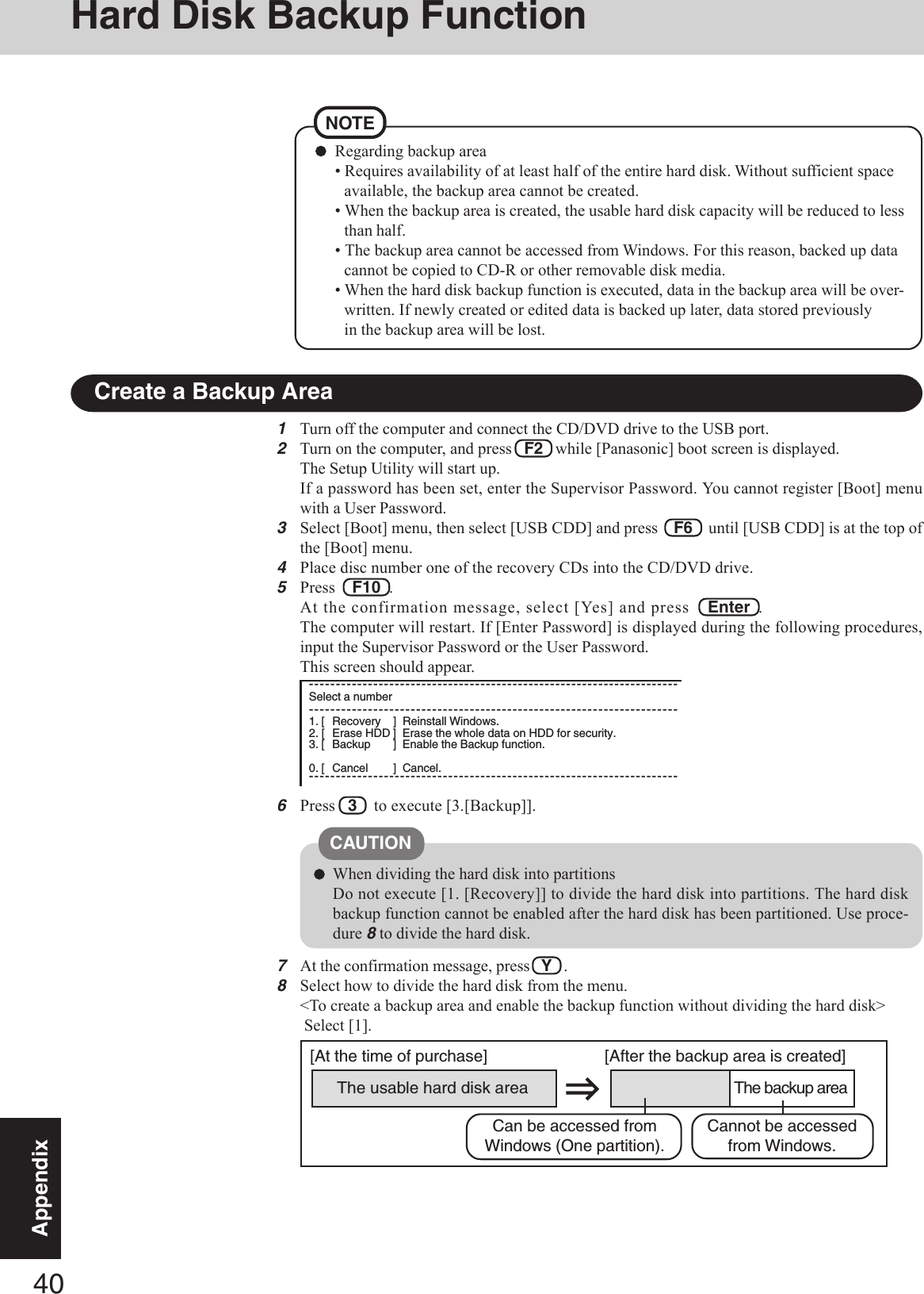 40AppendixHard Disk Backup Function1Turn off the computer and connect the CD/DVD drive to the USB port.2Turn on the computer, and press   F2   while [Panasonic] boot screen is displayed.The Setup Utility will start up.If a password has been set, enter the Supervisor Password. You cannot register [Boot] menuwith a User Password.3Select [Boot] menu, then select [USB CDD] and press    F6    until [USB CDD] is at the top ofthe [Boot] menu.4Place disc number one of the recovery CDs into the CD/DVD drive.5Press    F10  .At the confirmation message, select [Yes] and press   Enter  .The computer will restart. If [Enter Password] is displayed during the following procedures,input the Supervisor Password or the User Password.This screen should appear.6Press   3    to execute [3.[Backup]].Regarding backup area• Requires availability of at least half of the entire hard disk. Without sufficient spaceavailable, the backup area cannot be created.• When the backup area is created, the usable hard disk capacity will be reduced to lessthan half.• The backup area cannot be accessed from Windows. For this reason, backed up datacannot be copied to CD-R or other removable disk media.• When the hard disk backup function is executed, data in the backup area will be over-written. If newly created or edited data is backed up later, data stored previouslyin the backup area will be lost.NOTECreate a Backup AreaWhen dividing the hard disk into partitionsDo not execute [1. [Recovery]] to divide the hard disk into partitions. The hard diskbackup function cannot be enabled after the hard disk has been partitioned. Use proce-dure 8 to divide the hard disk.CAUTIONThe usable hard disk area[At the time of purchase] [After the backup area is created]The backup areaCannot be accessedfrom Windows.Can be accessed fromWindows (One partition).7At the confirmation message, press   Y   .8Select how to divide the hard disk from the menu.&lt;To create a backup area and enable the backup function without dividing the hard disk&gt; Select [1].---------------------------------------------------------------------Select a number---------------------------------------------------------------------1. [ Recovery ] Reinstall Windows.2. [ Erase HDD ] Erase the whole data on HDD for security.3. [ Backup ] Enable the Backup function.0. [ Cancel ] Cancel.---------------------------------------------------------------------