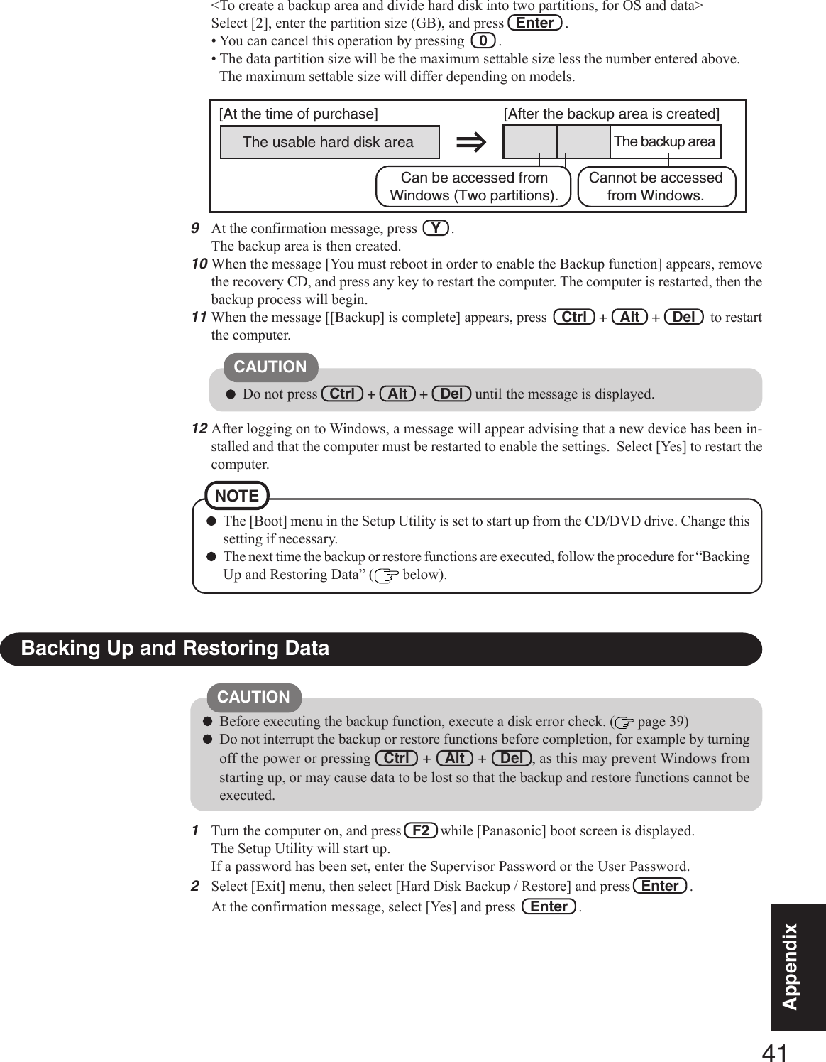 41AppendixAppendix9At the confirmation message, press    Y   .The backup area is then created.10When the message [You must reboot in order to enable the Backup function] appears, removethe recovery CD, and press any key to restart the computer. The computer is restarted, then thebackup process will begin.11 When the message [[Backup] is complete] appears, press    Ctrl   +   Alt   +   Del    to restartthe computer.Do not press   Ctrl   +   Alt   +   Del   until the message is displayed.CAUTIONThe [Boot] menu in the Setup Utility is set to start up from the CD/DVD drive. Change thissetting if necessary.The next time the backup or restore functions are executed, follow the procedure for “BackingUp and Restoring Data” (  below).NOTE1Turn the computer on, and press   F2   while [Panasonic] boot screen is displayed.The Setup Utility will start up.If a password has been set, enter the Supervisor Password or the User Password.2Select [Exit] menu, then select [Hard Disk Backup / Restore] and press  Enter   .At the confirmation message, select [Yes] and press   Enter   .Backing Up and Restoring DataBefore executing the backup function, execute a disk error check. (  page 39)Do not interrupt the backup or restore functions before completion, for example by turningoff the power or pressing   Ctrl   +   Alt   +   Del  , as this may prevent Windows fromstarting up, or may cause data to be lost so that the backup and restore functions cannot beexecuted.CAUTION12After logging on to Windows, a message will appear advising that a new device has been in-stalled and that the computer must be restarted to enable the settings.  Select [Yes] to restart thecomputer.&lt;To create a backup area and divide hard disk into two partitions, for OS and data&gt;Select [2], enter the partition size (GB), and press   Enter   .• You can cancel this operation by pressing    0   .• The data partition size will be the maximum settable size less the number entered above.The maximum settable size will differ depending on models.The usable hard disk area[At the time of purchase] [After the backup area is created]The backup areaCannot be accessedfrom Windows.Can be accessed fromWindows (Two partitions).