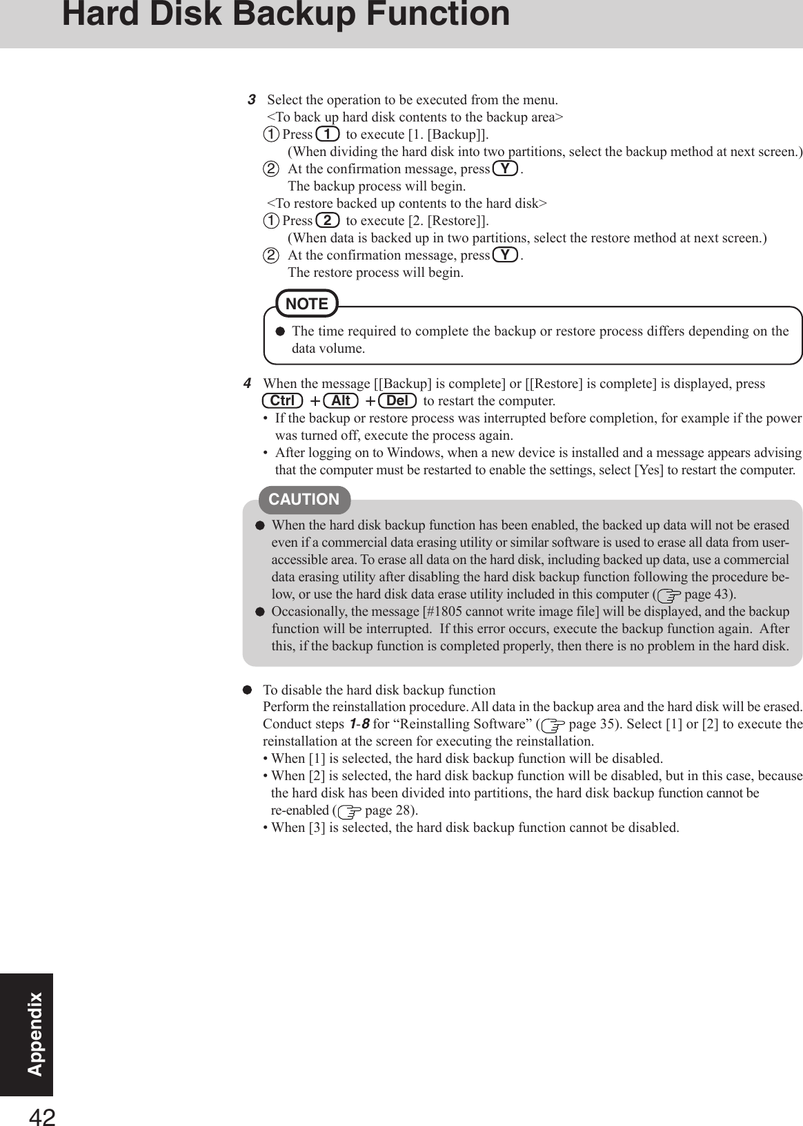 42AppendixTo disable the hard disk backup functionPerform the reinstallation procedure. All data in the backup area and the hard disk will be erased.Conduct steps 1-8 for “Reinstalling Software” (  page 35). Select [1] or [2] to execute thereinstallation at the screen for executing the reinstallation.• When [1] is selected, the hard disk backup function will be disabled.• When [2] is selected, the hard disk backup function will be disabled, but in this case, becausethe hard disk has been divided into partitions, the hard disk backup function cannot bere-enabled (  page 28).• When [3] is selected, the hard disk backup function cannot be disabled.CAUTIONWhen the hard disk backup function has been enabled, the backed up data will not be erasedeven if a commercial data erasing utility or similar software is used to erase all data from user-accessible area. To erase all data on the hard disk, including backed up data, use a commercialdata erasing utility after disabling the hard disk backup function following the procedure be-low, or use the hard disk data erase utility included in this computer (  page 43).Occasionally, the message [#1805 cannot write image file] will be displayed, and the backupfunction will be interrupted.  If this error occurs, execute the backup function again.  Afterthis, if the backup function is completed properly, then there is no problem in the hard disk.4When the message [[Backup] is complete] or [[Restore] is complete] is displayed, press Ctrl  +++++  Alt  +++++  Del   to restart the computer.• If the backup or restore process was interrupted before completion, for example if the powerwas turned off, execute the process again.• After logging on to Windows, when a new device is installed and a message appears advisingthat the computer must be restarted to enable the settings, select [Yes] to restart the computer.3Select the operation to be executed from the menu.&lt;To back up hard disk contents to the backup area&gt;1  Press  1  to execute [1. [Backup]].(When dividing the hard disk into two partitions, select the backup method at next screen.)2At the confirmation message, press   Y   .The backup process will begin.&lt;To restore backed up contents to the hard disk&gt;1  Press  2  to execute [2. [Restore]].(When data is backed up in two partitions, select the restore method at next screen.)2At the confirmation message, press   Y   .The restore process will begin.The time required to complete the backup or restore process differs depending on thedata volume.NOTEHard Disk Backup Function
