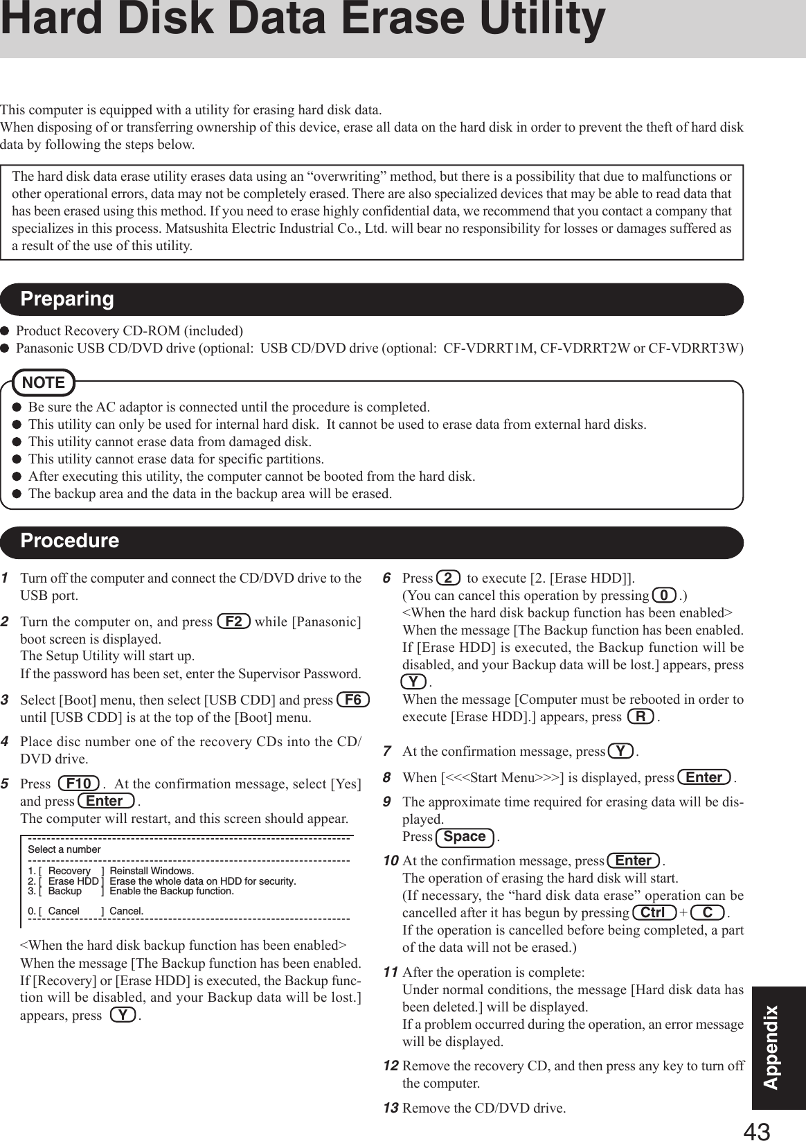 43AppendixAppendixHard Disk Data Erase Utility1Turn off the computer and connect the CD/DVD drive to theUSB port.2Turn the computer on, and press   F2   while [Panasonic]boot screen is displayed.The Setup Utility will start up.If the password has been set, enter the Supervisor Password.3Select [Boot] menu, then select [USB CDD] and press   F6until [USB CDD] is at the top of the [Boot] menu.4Place disc number one of the recovery CDs into the CD/DVD drive.5Press    F10   .  At the confirmation message, select [Yes]and press   Enter    .The computer will restart, and this screen should appear.This computer is equipped with a utility for erasing hard disk data.When disposing of or transferring ownership of this device, erase all data on the hard disk in order to prevent the theft of hard diskdata by following the steps below.The hard disk data erase utility erases data using an “overwriting” method, but there is a possibility that due to malfunctions orother operational errors, data may not be completely erased. There are also specialized devices that may be able to read data thathas been erased using this method. If you need to erase highly confidential data, we recommend that you contact a company thatspecializes in this process. Matsushita Electric Industrial Co., Ltd. will bear no responsibility for losses or damages suffered asa result of the use of this utility.NOTEBe sure the AC adaptor is connected until the procedure is completed.This utility can only be used for internal hard disk.  It cannot be used to erase data from external hard disks.This utility cannot erase data from damaged disk.This utility cannot erase data for specific partitions.After executing this utility, the computer cannot be booted from the hard disk.The backup area and the data in the backup area will be erased.Product Recovery CD-ROM (included)Panasonic USB CD/DVD drive (optional:  USB CD/DVD drive (optional:  CF-VDRRT1M, CF-VDRRT2W or CF-VDRRT3W)6Press   2    to execute [2. [Erase HDD]].(You can cancel this operation by pressing   0   .)&lt;When the hard disk backup function has been enabled&gt;When the message [The Backup function has been enabled.If [Erase HDD] is executed, the Backup function will bedisabled, and your Backup data will be lost.] appears, press  Y   .When the message [Computer must be rebooted in order toexecute [Erase HDD].] appears, press R   .7At the confirmation message, press   Y   .8When [&lt;&lt;&lt;Start Menu&gt;&gt;&gt;] is displayed, press   Enter   .9The approximate time required for erasing data will be dis-played.Press   Space   .10At the confirmation message, press   Enter   .The operation of erasing the hard disk will start.(If necessary, the “hard disk data erase” operation can becancelled after it has begun by pressing   Ctrl    +    C    .If the operation is cancelled before being completed, a partof the data will not be erased.)11After the operation is complete:Under normal conditions, the message [Hard disk data hasbeen deleted.] will be displayed.If a problem occurred during the operation, an error messagewill be displayed.12Remove the recovery CD, and then press any key to turn offthe computer.13Remove the CD/DVD drive.PreparingProcedure&lt;When the hard disk backup function has been enabled&gt;When the message [The Backup function has been enabled.If [Recovery] or [Erase HDD] is executed, the Backup func-tion will be disabled, and your Backup data will be lost.]appears, press Y   .---------------------------------------------------------------------Select a number---------------------------------------------------------------------1. [ Recovery ] Reinstall Windows.2. [ Erase HDD ] Erase the whole data on HDD for security.3. [ Backup ] Enable the Backup function.0. [ Cancel ] Cancel.---------------------------------------------------------------------