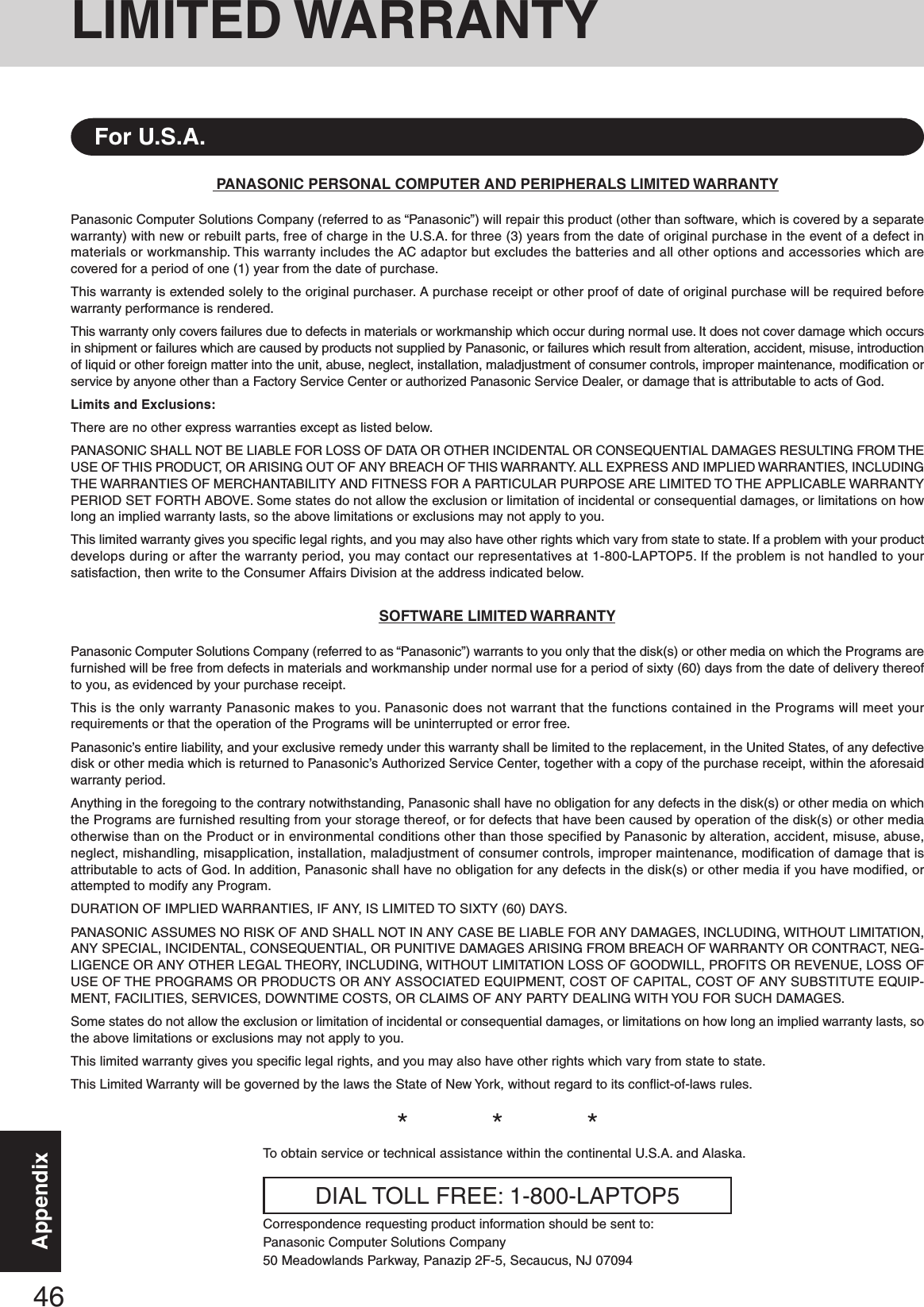 46AppendixLIMITED WARRANTYPANASONIC PERSONAL COMPUTER AND PERIPHERALS LIMITED WARRANTYPanasonic Computer Solutions Company (referred to as “Panasonic”) will repair this product (other than software, which is covered by a separatewarranty) with new or rebuilt parts, free of charge in the U.S.A. for three (3) years from the date of original purchase in the event of a defect inmaterials or workmanship. This warranty includes the AC adaptor but excludes the batteries and all other options and accessories which arecovered for a period of one (1) year from the date of purchase.This warranty is extended solely to the original purchaser. A purchase receipt or other proof of date of original purchase will be required beforewarranty performance is rendered.This warranty only covers failures due to defects in materials or workmanship which occur during normal use. It does not cover damage which occursin shipment or failures which are caused by products not supplied by Panasonic, or failures which result from alteration, accident, misuse, introductionof liquid or other foreign matter into the unit, abuse, neglect, installation, maladjustment of consumer controls, improper maintenance, modification orservice by anyone other than a Factory Service Center or authorized Panasonic Service Dealer, or damage that is attributable to acts of God.Limits and Exclusions:There are no other express warranties except as listed below.PANASONIC SHALL NOT BE LIABLE FOR LOSS OF DATA OR OTHER INCIDENTAL OR CONSEQUENTIAL DAMAGES RESULTING FROM THEUSE OF THIS PRODUCT, OR ARISING OUT OF ANY BREACH OF THIS WARRANTY. ALL EXPRESS AND IMPLIED WARRANTIES, INCLUDINGTHE WARRANTIES OF MERCHANTABILITY AND FITNESS FOR A PARTICULAR PURPOSE ARE LIMITED TO THE APPLICABLE WARRANTYPERIOD SET FORTH ABOVE. Some states do not allow the exclusion or limitation of incidental or consequential damages, or limitations on howlong an implied warranty lasts, so the above limitations or exclusions may not apply to you.This limited warranty gives you specific legal rights, and you may also have other rights which vary from state to state. If a problem with your productdevelops during or after the warranty period, you may contact our representatives at 1-800-LAPTOP5. If the problem is not handled to yoursatisfaction, then write to the Consumer Affairs Division at the address indicated below.SOFTWARE LIMITED WARRANTYPanasonic Computer Solutions Company (referred to as “Panasonic”) warrants to you only that the disk(s) or other media on which the Programs arefurnished will be free from defects in materials and workmanship under normal use for a period of sixty (60) days from the date of delivery thereofto you, as evidenced by your purchase receipt.This is the only warranty Panasonic makes to you. Panasonic does not warrant that the functions contained in the Programs will meet yourrequirements or that the operation of the Programs will be uninterrupted or error free.Panasonic’s entire liability, and your exclusive remedy under this warranty shall be limited to the replacement, in the United States, of any defectivedisk or other media which is returned to Panasonic’s Authorized Service Center, together with a copy of the purchase receipt, within the aforesaidwarranty period.Anything in the foregoing to the contrary notwithstanding, Panasonic shall have no obligation for any defects in the disk(s) or other media on whichthe Programs are furnished resulting from your storage thereof, or for defects that have been caused by operation of the disk(s) or other mediaotherwise than on the Product or in environmental conditions other than those specified by Panasonic by alteration, accident, misuse, abuse,neglect, mishandling, misapplication, installation, maladjustment of consumer controls, improper maintenance, modification of damage that isattributable to acts of God. In addition, Panasonic shall have no obligation for any defects in the disk(s) or other media if you have modified, orattempted to modify any Program.DURATION OF IMPLIED WARRANTIES, IF ANY, IS LIMITED TO SIXTY (60) DAYS.PANASONIC ASSUMES NO RISK OF AND SHALL NOT IN ANY CASE BE LIABLE FOR ANY DAMAGES, INCLUDING, WITHOUT LIMITATION,ANY SPECIAL, INCIDENTAL, CONSEQUENTIAL, OR PUNITIVE DAMAGES ARISING FROM BREACH OF WARRANTY OR CONTRACT, NEG-LIGENCE OR ANY OTHER LEGAL THEORY, INCLUDING, WITHOUT LIMITATION LOSS OF GOODWILL, PROFITS OR REVENUE, LOSS OFUSE OF THE PROGRAMS OR PRODUCTS OR ANY ASSOCIATED EQUIPMENT, COST OF CAPITAL, COST OF ANY SUBSTITUTE EQUIP-MENT, FACILITIES, SERVICES, DOWNTIME COSTS, OR CLAIMS OF ANY PARTY DEALING WITH YOU FOR SUCH DAMAGES.Some states do not allow the exclusion or limitation of incidental or consequential damages, or limitations on how long an implied warranty lasts, sothe above limitations or exclusions may not apply to you.This limited warranty gives you specific legal rights, and you may also have other rights which vary from state to state.This Limited Warranty will be governed by the laws the State of New York, without regard to its conflict-of-laws rules.*          *          *To obtain service or technical assistance within the continental U.S.A. and Alaska.DIAL TOLL FREE: 1-800-LAPTOP5Correspondence requesting product information should be sent to:Panasonic Computer Solutions Company50 Meadowlands Parkway, Panazip 2F-5, Secaucus, NJ 07094For U.S.A.