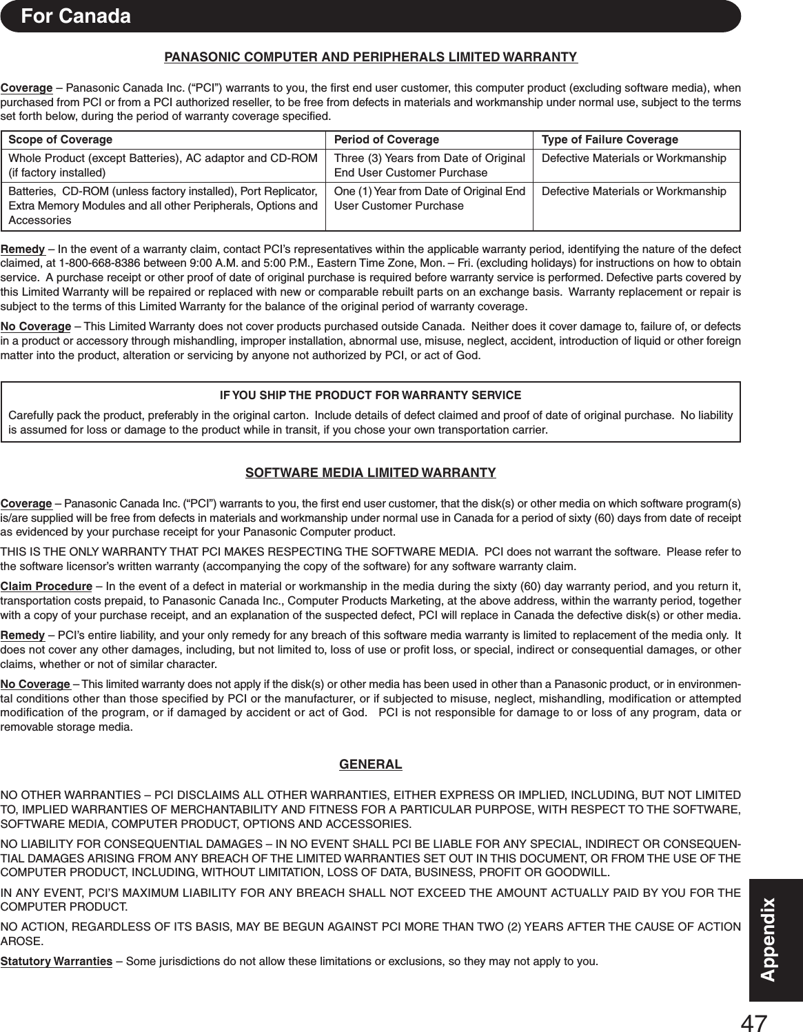47AppendixAppendixPANASONIC COMPUTER AND PERIPHERALS LIMITED WARRANTYCoverage – Panasonic Canada Inc. (“PCI”) warrants to you, the first end user customer, this computer product (excluding software media), whenpurchased from PCI or from a PCI authorized reseller, to be free from defects in materials and workmanship under normal use, subject to the termsset forth below, during the period of warranty coverage specified.Remedy – In the event of a warranty claim, contact PCI’s representatives within the applicable warranty period, identifying the nature of the defectclaimed, at 1-800-668-8386 between 9:00 A.M. and 5:00 P.M., Eastern Time Zone, Mon. – Fri. (excluding holidays) for instructions on how to obtainservice.  A purchase receipt or other proof of date of original purchase is required before warranty service is performed. Defective parts covered bythis Limited Warranty will be repaired or replaced with new or comparable rebuilt parts on an exchange basis.  Warranty replacement or repair issubject to the terms of this Limited Warranty for the balance of the original period of warranty coverage.No Coverage – This Limited Warranty does not cover products purchased outside Canada.  Neither does it cover damage to, failure of, or defectsin a product or accessory through mishandling, improper installation, abnormal use, misuse, neglect, accident, introduction of liquid or other foreignmatter into the product, alteration or servicing by anyone not authorized by PCI, or act of God.IF YOU SHIP THE PRODUCT FOR WARRANTY  SERVICECarefully pack the product, preferably in the original carton.  Include details of defect claimed and proof of date of original purchase.  No liabilityis assumed for loss or damage to the product while in transit, if you chose your own transportation carrier.SOFTWARE MEDIA LIMITED WARRANTYCoverage – Panasonic Canada Inc. (“PCI”) warrants to you, the first end user customer, that the disk(s) or other media on which software program(s)is/are supplied will be free from defects in materials and workmanship under normal use in Canada for a period of sixty (60) days from date of receiptas evidenced by your purchase receipt for your Panasonic Computer product.THIS IS THE ONLY WARRANTY THAT PCI MAKES RESPECTING THE SOFTWARE MEDIA.  PCI does not warrant the software.  Please refer tothe software licensor’s written warranty (accompanying the copy of the software) for any software warranty claim.Claim Procedure – In the event of a defect in material or workmanship in the media during the sixty (60) day warranty period, and you return it,transportation costs prepaid, to Panasonic Canada Inc., Computer Products Marketing, at the above address, within the warranty period, togetherwith a copy of your purchase receipt, and an explanation of the suspected defect, PCI will replace in Canada the defective disk(s) or other media.Remedy – PCI’s entire liability, and your only remedy for any breach of this software media warranty is limited to replacement of the media only.  Itdoes not cover any other damages, including, but not limited to, loss of use or profit loss, or special, indirect or consequential damages, or otherclaims, whether or not of similar character.No Coverage – This limited warranty does not apply if the disk(s) or other media has been used in other than a Panasonic product, or in environmen-tal conditions other than those specified by PCI or the manufacturer, or if subjected to misuse, neglect, mishandling, modification or attemptedmodification of the program, or if damaged by accident or act of God.   PCI is not responsible for damage to or loss of any program, data orremovable storage media.GENERALNO OTHER WARRANTIES – PCI DISCLAIMS ALL OTHER WARRANTIES, EITHER EXPRESS OR IMPLIED, INCLUDING, BUT NOT LIMITEDTO, IMPLIED WARRANTIES OF MERCHANTABILITY AND FITNESS FOR A PARTICULAR PURPOSE, WITH RESPECT TO THE SOFTWARE,SOFTWARE MEDIA, COMPUTER PRODUCT, OPTIONS AND ACCESSORIES.NO LIABILITY FOR CONSEQUENTIAL DAMAGES – IN NO EVENT SHALL PCI BE LIABLE FOR ANY SPECIAL, INDIRECT OR CONSEQUEN-TIAL DAMAGES ARISING FROM ANY BREACH OF THE LIMITED WARRANTIES SET OUT IN THIS DOCUMENT, OR FROM THE USE OF THECOMPUTER PRODUCT, INCLUDING, WITHOUT LIMITATION, LOSS OF DATA, BUSINESS, PROFIT OR GOODWILL.IN ANY EVENT, PCI’S MAXIMUM LIABILITY FOR ANY BREACH SHALL NOT EXCEED THE AMOUNT ACTUALLY PAID BY YOU FOR THECOMPUTER PRODUCT.NO ACTION, REGARDLESS OF ITS BASIS, MAY BE BEGUN AGAINST PCI MORE THAN TWO (2) YEARS AFTER THE CAUSE OF ACTIONAROSE.Statutory Warranties – Some jurisdictions do not allow these limitations or exclusions, so they may not apply to you.Scope of CoverageWhole Product (except Batteries), AC adaptor and CD-ROM(if factory installed)Batteries,  CD-ROM (unless factory installed), Port Replicator,Extra Memory Modules and all other Peripherals, Options andAccessoriesPeriod of CoverageThree (3) Years from Date of OriginalEnd User Customer PurchaseOne (1) Year from Date of Original EndUser Customer PurchaseType of Failure CoverageDefective Materials or WorkmanshipDefective Materials or WorkmanshipFor Canada