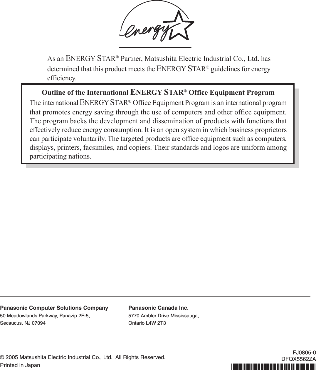 Outline of the International ENERGY STAR® Office Equipment ProgramThe international ENERGY STAR® Office Equipment Program is an international programthat promotes energy saving through the use of computers and other office equipment.The program backs the development and dissemination of products with functions thateffectively reduce energy consumption. It is an open system in which business proprietorscan participate voluntarily. The targeted products are office equipment such as computers,displays, printers, facsimiles, and copiers. Their standards and logos are uniform amongparticipating nations.As an ENERGY STAR® Partner, Matsushita Electric Industrial Co., Ltd. hasdetermined that this product meets the ENERGY STAR® guidelines for energyefficiency.© 2005 Matsushita Electric Industrial Co., Ltd.  All Rights Reserved.Printed in JapanFJ0805-0DFQX5562ZAPanasonic Computer Solutions Company50 Meadowlands Parkway, Panazip 2F-5,Secaucus, NJ 07094Panasonic Canada Inc.5770 Ambler Drive Mississauga,Ontario L4W 2T3