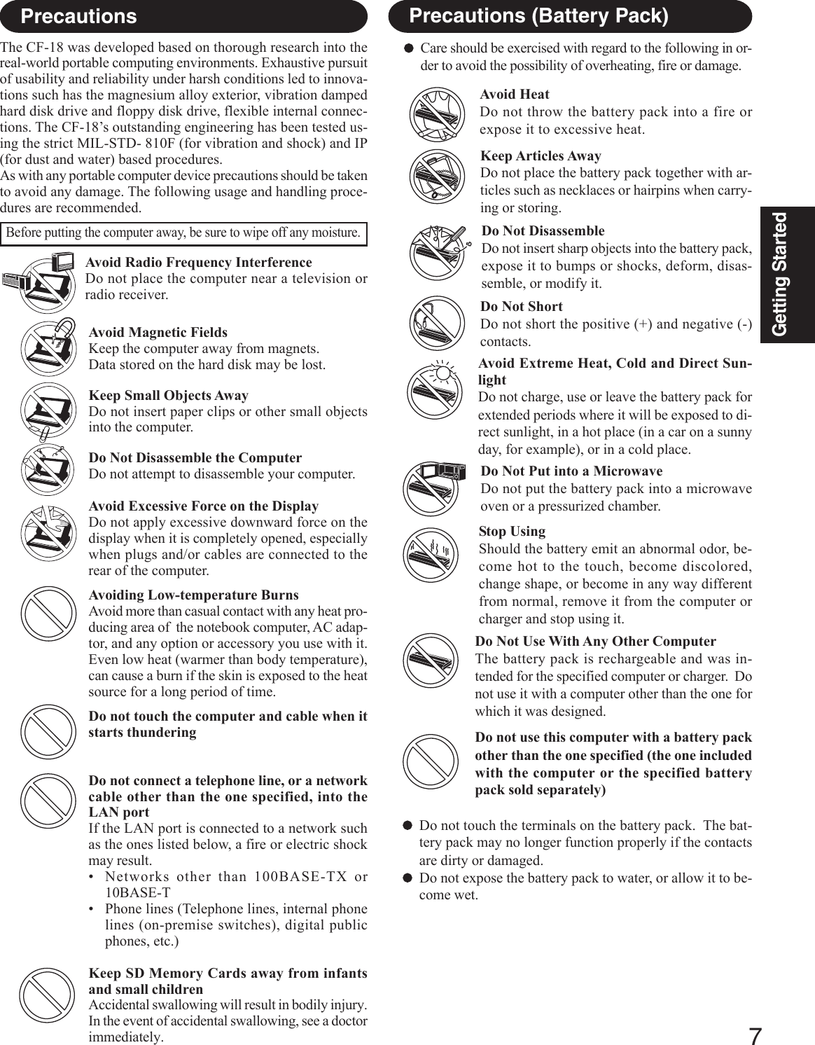 7Getting StartedAvoid Magnetic FieldsKeep the computer away from magnets.Data stored on the hard disk may be lost.Keep Small Objects AwayDo not insert paper clips or other small objectsinto the computer.Do Not Disassemble the ComputerDo not attempt to disassemble your computer.Avoid Excessive Force on the DisplayDo not apply excessive downward force on thedisplay when it is completely opened, especiallywhen plugs and/or cables are connected to therear of the computer.Avoiding Low-temperature BurnsAvoid more than casual contact with any heat pro-ducing area of  the notebook computer, AC adap-tor, and any option or accessory you use with it.Even low heat (warmer than body temperature),can cause a burn if the skin is exposed to the heatsource for a long period of time.Do not touch the computer and cable when itstarts thunderingDo not connect a telephone line, or a networkcable other than the one specified, into theLAN portIf the LAN port is connected to a network suchas the ones listed below, a fire or electric shockmay result.• Networks other than 100BASE-TX or10BASE-T• Phone lines (Telephone lines, internal phonelines (on-premise switches), digital publicphones, etc.)Keep SD Memory Cards away from infantsand small childrenAccidental swallowing will result in bodily injury.In the event of accidental swallowing, see a doctorimmediately.Avoid Radio Frequency InterferenceDo not place the computer near a television orradio receiver.PrecautionsThe CF-18 was developed based on thorough research into thereal-world portable computing environments. Exhaustive pursuitof usability and reliability under harsh conditions led to innova-tions such has the magnesium alloy exterior, vibration dampedhard disk drive and floppy disk drive, flexible internal connec-tions. The CF-18’s outstanding engineering has been tested us-ing the strict MIL-STD- 810F (for vibration and shock) and IP(for dust and water) based procedures.As with any portable computer device precautions should be takento avoid any damage. The following usage and handling proce-dures are recommended.Before putting the computer away, be sure to wipe off any moisture.Precautions (Battery Pack)Care should be exercised with regard to the following in or-der to avoid the possibility of overheating, fire or damage.Avoid HeatDo not throw the battery pack into a fire orexpose it to excessive heat.Do Not DisassembleDo not insert sharp objects into the battery pack,expose it to bumps or shocks, deform, disas-semble, or modify it.Do Not ShortDo not short the positive (+) and negative (-)contacts.Do Not Put into a MicrowaveDo not put the battery pack into a microwaveoven or a pressurized chamber.Avoid Extreme Heat, Cold and Direct Sun-lightDo not charge, use or leave the battery pack forextended periods where it will be exposed to di-rect sunlight, in a hot place (in a car on a sunnyday, for example), or in a cold place.Keep Articles AwayDo not place the battery pack together with ar-ticles such as necklaces or hairpins when carry-ing or storing.Stop UsingShould the battery emit an abnormal odor, be-come hot to the touch, become discolored,change shape, or become in any way differentfrom normal, remove it from the computer orcharger and stop using it.Do Not Use With Any Other ComputerThe battery pack is rechargeable and was in-tended for the specified computer or charger.  Donot use it with a computer other than the one forwhich it was designed.Do not use this computer with a battery packother than the one specified (the one includedwith the computer or the specified batterypack sold separately)Do not touch the terminals on the battery pack.  The bat-tery pack may no longer function properly if the contactsare dirty or damaged.Do not expose the battery pack to water, or allow it to be-come wet.