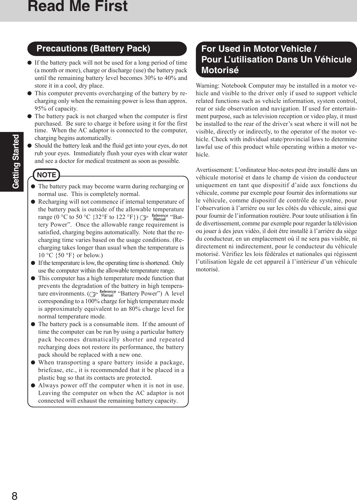 8Getting StartedNOTEThe battery pack may become warm during recharging ornormal use.  This is completely normal.Recharging will not commence if internal temperature ofthe battery pack is outside of the allowable temperaturerange (0 °C to 50 °C {32°F to 122 °F})      “Bat-tery Power”.  Once the allowable range requirement issatisfied, charging begins automatically.  Note that the re-charging time varies based on the usage conditions. (Re-charging takes longer than usual when the temperature is10 °C {50 °F} or below.)If the temperature is low, the operating time is shortened.  Onlyuse the computer within the allowable temperature range.This computer has a high temperature mode function thatprevents the degradation of the battery in high tempera-ture environments. (   “Battery Power”)  A  levelcorresponding to a 100% charge for high temperature modeis approximately equivalent to an 80% charge level fornormal temperature mode.The battery pack is a consumable item.  If the amount oftime the computer can be run by using a particular batterypack becomes dramatically shorter and repeatedrecharging does not restore its performance, the batterypack should be replaced with a new one.When transporting a spare battery inside a package,briefcase, etc., it is recommended that it be placed in aplastic bag so that its contacts are protected.Always power off the computer when it is not in use.Leaving the computer on when the AC adaptor is notconnected will exhaust the remaining battery capacity.If the battery pack will not be used for a long period of time(a month or more), charge or discharge (use) the battery packuntil the remaining battery level becomes 30% to 40% andstore it in a cool, dry place.This computer prevents overcharging of the battery by re-charging only when the remaining power is less than approx.95% of capacity.The battery pack is not charged when the computer is firstpurchased.  Be sure to charge it before using it for the firsttime.  When the AC adaptor is connected to the computer,charging begins automatically.Should the battery leak and the fluid get into your eyes, do notrub your eyes.  Immediately flush your eyes with clear waterand see a doctor for medical treatment as soon as possible.Precautions (Battery Pack)Read Me FirstWarning: Notebook Computer may be installed in a motor ve-hicle and visible to the driver only if used to support vehiclerelated functions such as vehicle information, system control,rear or side observation and navigation. If used for entertain-ment purpose, such as television reception or video play, it mustbe installed to the rear of the driver’s seat where it will not bevisible, directly or indirectly, to the operator of the motor ve-hicle. Check with individual state/provincial laws to determinelawful use of this product while operating within a motor ve-hicle.Avertissement: L’ordinateur bloc-notes peut être installé dans unvéhicule motorisé et dans le champ de vision du conducteuruniquement en tant que dispositif d’aide aux fonctions duvéhicule, comme par exemple pour fournir des informations surle véhicule, comme dispositif de contrôle de système, pourl’observation à l’arrière ou sur les côtés du véhicule, ainsi quepour fournir de l’information routière. Pour toute utilisation à finde divertissement, comme par exemple pour regarder la télévisionou jouer à des jeux vidéo, il doit être installé à l’arrière du siègedu conducteur, en un emplacement où il ne sera pas visible, nidirectement ni indirectement, pour le conducteur du véhiculemotorisé. Vérifiez les lois fédérales et nationales qui régissentl’utilisation légale de cet appareil à l’intérieur d’un véhiculemotorisé.For Used in Motor Vehicle /Pour L’utilisation Dans Un VéhiculeMotorisé