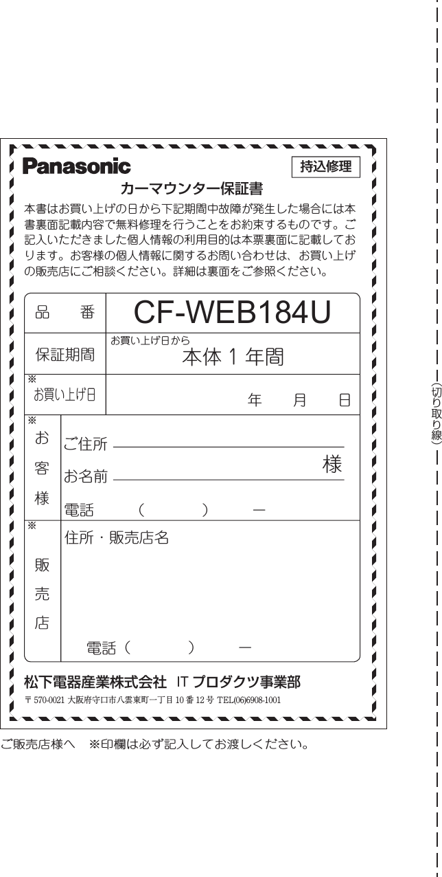 お買い上げ日から持込修理ご販売店様へ ※印欄は必ず記入してお渡しください。※※   販 売 店ご住所お名前 様電話電話（    ）   ー（    ）   ー住所・販売店名保証期間お買い上げ日         年  月  日本書はお買い上げの日から下記期間中故障が発生した場合には本書裏面記載内容で無料修理を行うことをお約束するものです。ご記入いただきました個人情報の利用目的は本票裏面に記載しております。お客様の個人情報に関するお問い合わせは、お買い上げの販売店にご相談ください。詳細は裏面をご参照ください。品  番カーマウンター保証書本体 1 年間CF-WEB184U松下電器産業株式会社  IT プロダクツ事業部※〒 570-0021 大阪府守口市八雲東町一丁目 10 番 12 号 TEL(06)6908-1001