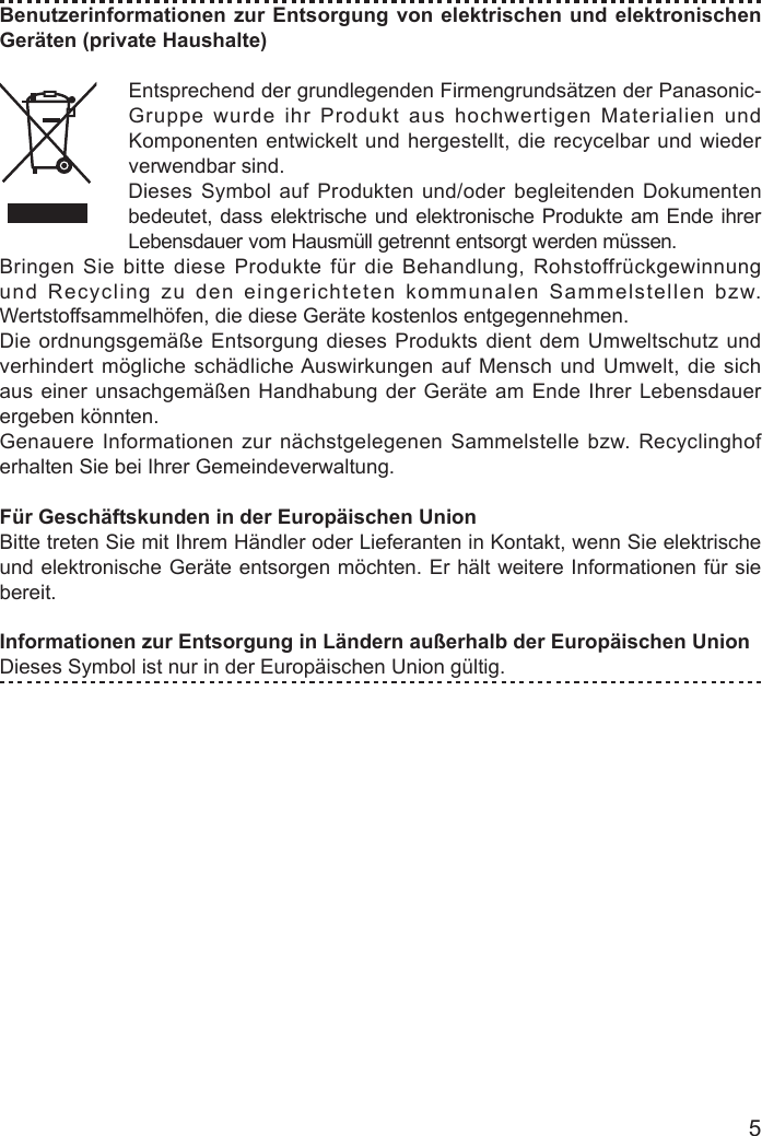 5Benutzerinformationen zur Entsorgung von elektrischen und elektronischen Geräten (private Haushalte)Entsprechend der grundlegenden Firmengrundsätzen der Panasonic-Gruppe wurde ihr Produkt aus hochwertigen Materialien und Komponenten entwickelt und hergestellt, die recycelbar und wieder verwendbar sind.Dieses Symbol auf Produkten und/oder begleitenden Dokumenten bedeutet, dass elektrische und elektronische Produkte am Ende ihrer Lebensdauer vom Hausmüll getrennt entsorgt werden müssen.Bringen Sie bitte diese Produkte für die Behandlung, Rohstoffrückgewinnung und Recycling zu den eingerichteten kommunalen Sammelstellen bzw. Wertstoffsammelhöfen, die diese Geräte kostenlos entgegennehmen.Die ordnungsgemäße Entsorgung dieses Produkts dient dem Umweltschutz und verhindert mögliche schädliche Auswirkungen auf Mensch und Umwelt, die sich aus einer unsachgemäßen Handhabung der Geräte am Ende Ihrer Lebensdauer ergeben könnten.Genauere Informationen zur nächstgelegenen Sammelstelle bzw. Recyclinghof erhalten Sie bei Ihrer Gemeindeverwaltung.Für Geschäftskunden in der Europäischen UnionBitte treten Sie mit Ihrem Händler oder Lieferanten in Kontakt, wenn Sie elektrische und elektronische Geräte entsorgen möchten. Er hält weitere Informationen für sie bereit.Informationen zur Entsorgung in Ländern außerhalb der Europäischen UnionDieses Symbol ist nur in der Europäischen Union gültig.