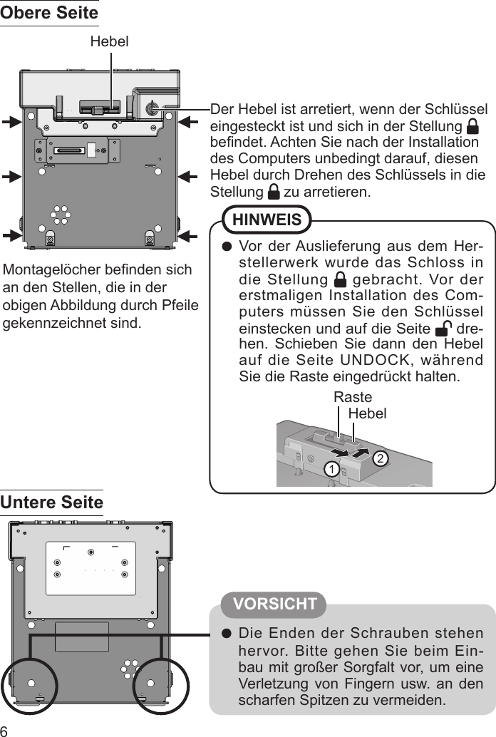 6 Vor der Auslieferung aus dem Her-stellerwerk wurde das Schloss in die Stellung   gebracht. Vor der erstmaligen Installation des Com-puters müssen Sie den Schlüssel einstecken und auf die Seite   dre-hen. Schieben Sie dann den Hebel auf die Seite UNDOCK, während Sie die Raste eingedrückt halten.HINWEISHebelRaste12Der Hebel ist arretiert, wenn der Schlüssel eingesteckt ist und sich in der Stellung   beﬁ ndet. Achten Sie nach der Installation des Computers unbedingt darauf, diesen Hebel durch Drehen des Schlüssels in die Stellung   zu arretieren.Hebel Die Enden der Schrauben stehen hervor. Bitte gehen Sie beim Ein-bau mit großer Sorgfalt vor, um eine Verletzung von Fingern usw. an den scharfen Spitzen zu vermeiden.Montagelöcher beﬁ nden sich an den Stellen, die in der obigen Abbildung durch Pfeile gekennzeichnet sind.Obere SeiteUntere SeiteVORSICHT