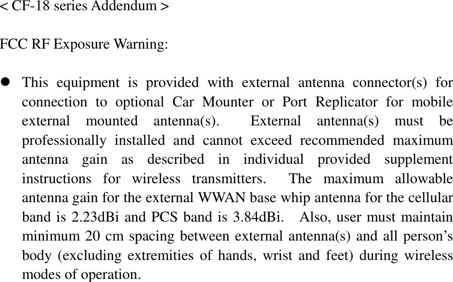   &lt; CF-18 series Addendum &gt;  FCC RF Exposure Warning:      z This equipment is provided with external antenna connector(s) for connection to optional Car Mounter or Port Replicator for mobile external mounted antenna(s).  External antenna(s) must be professionally installed and cannot exceed recommended maximum antenna gain as described in individual provided supplement instructions for wireless transmitters.  The maximum allowable antenna gain for the external WWAN base whip antenna for the cellular band is 2.23dBi and PCS band is 3.84dBi.   Also, user must maintain minimum 20 cm spacing between external antenna(s) and all person’s body (excluding extremities of hands, wrist and feet) during wireless modes of operation. 