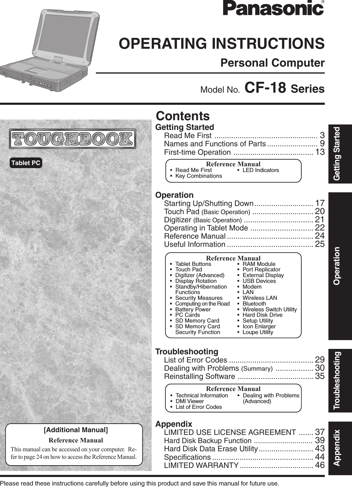 OperationStarting Up/Shutting Down............................ 17Touch Pad (Basic Operation) ............................. 20Digitizer (Basic Operation) ................................. 21Operating in Tablet Mode .............................. 22Reference Manual ......................................... 24Useful Information ......................................... 25AppendixLIMITED USE LICENSE AGREEMENT ....... 37Hard Disk Backup Function ............................. 39Hard Disk Data Erase Utility.......................... 43Specifications ................................................ 44LIMITED WARRANTY ................................... 46TroubleshootingList of Error Codes ........................................ 29Dealing with Problems (Summary) .................. 30Reinstalling Software .................................... 35Getting StartedRead Me First ................................................. 3Names and Functions of Parts ........................ 9First-time Operation ...................................... 13Contents[Additional Manual]Reference ManualThis manual can be accessed on your computer.  Re-fer to page 24 on how to access the Reference Manual.Reference Manual•Read Me First•Key Combinations•LED IndicatorsReference Manual•Technical Information•DMI Viewer•List of Error Codes•Dealing with Problems(Advanced)AppendixGetting StartedOperationTroubleshootingModel No.  CF-18 SeriesTablet PCPlease read these instructions carefully before using this product and save this manual for future use.Reference Manual•Tablet Buttons•Touch Pad•Digitizer (Advanced)•Display Rotation•Standby/HibernationFunctions•Security Measures•Computing on the Road•Battery Power•PC Cards•SD Memory Card•SD Memory CardSecurity Function•RAM Module•Port Replicator•External Display•USB Devices•Modem•LAN•Wireless LAN•Bluetooth•Wireless Switch Utility•Hard Disk Drive•Setup Utility•Icon Enlarger•Loupe UtilityPersonal ComputerOPERATING INSTRUCTIONS