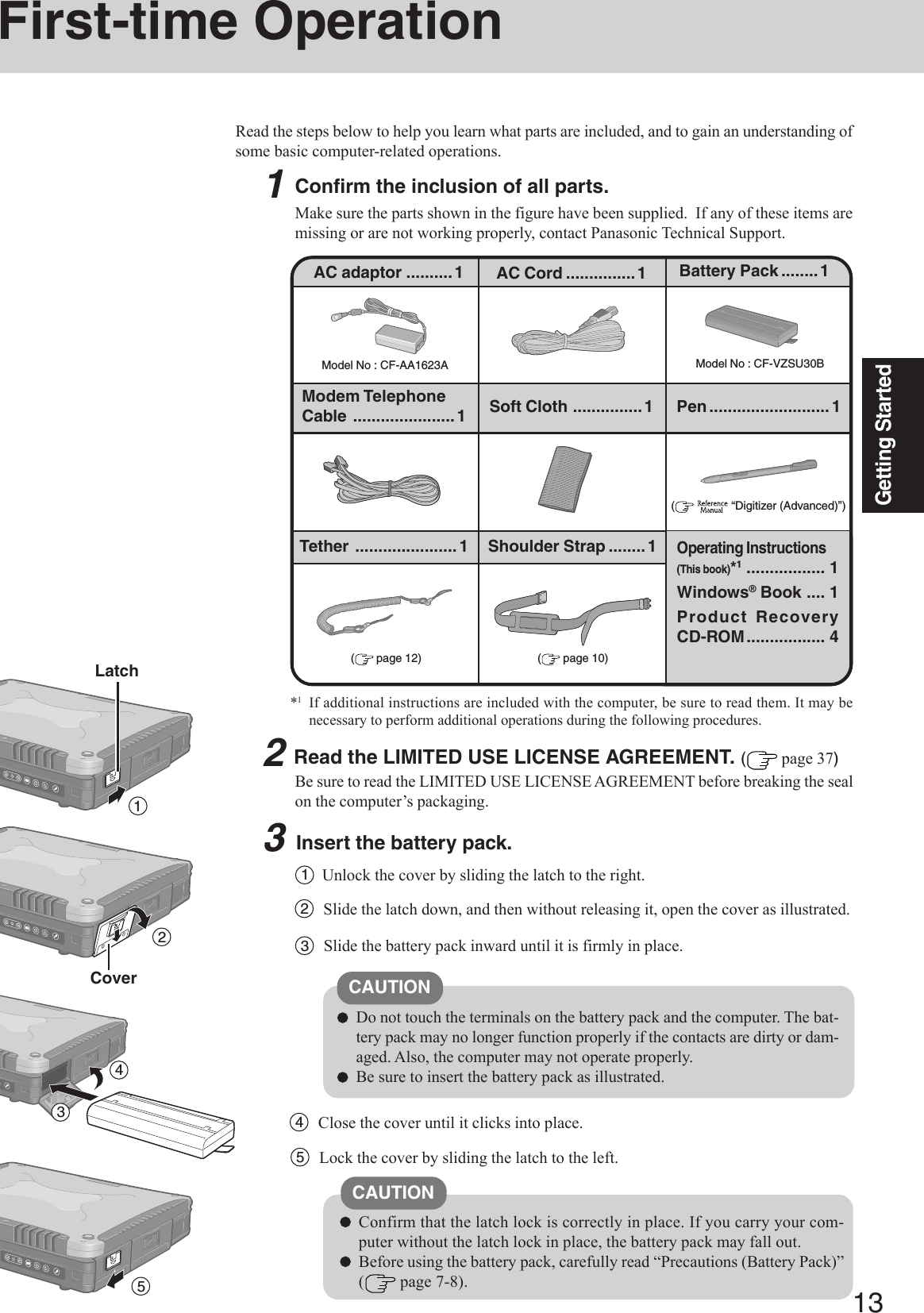 13Getting Started1First-time OperationRead the steps below to help you learn what parts are included, and to gain an understanding ofsome basic computer-related operations.1Confirm the inclusion of all parts.Make sure the parts shown in the figure have been supplied.  If any of these items aremissing or are not working properly, contact Panasonic Technical Support.3Insert the battery pack.Unlock the cover by sliding the latch to the right.1CAUTIONDo not touch the terminals on the battery pack and the computer. The bat-tery pack may no longer function properly if the contacts are dirty or dam-aged. Also, the computer may not operate properly.Be sure to insert the battery pack as illustrated.2Slide the latch down, and then without releasing it, open the cover as illustrated.3Slide the battery pack inward until it is firmly in place.2Read the LIMITED USE LICENSE AGREEMENT. ( page 37)Be sure to read the LIMITED USE LICENSE AGREEMENT before breaking the sealon the computer’s packaging.Model No : CF-AA1623AAC adaptor ..........1Model No : CF-VZSU30BAC Cord ...............1 Battery Pack ........1Modem TelephoneCable ......................1Operating Instructions(This book)*1................. 1Windows® Book .... 1Product RecoveryCD-ROM................. 4(    “Digitizer (Advanced)”)Soft Cloth ...............1Confirm that the latch lock is correctly in place. If you carry your com-puter without the latch lock in place, the battery pack may fall out.Before using the battery pack, carefully read “Precautions (Battery Pack)”( page 7-8).CAUTION4Close the cover until it clicks into place.LatchCover234Pen..........................1Tether ...................... 1 Shoulder Strap ........1( page 10)( page 12)5Lock the cover by sliding the latch to the left.5*1If additional instructions are included with the computer, be sure to read them. It may benecessary to perform additional operations during the following procedures.