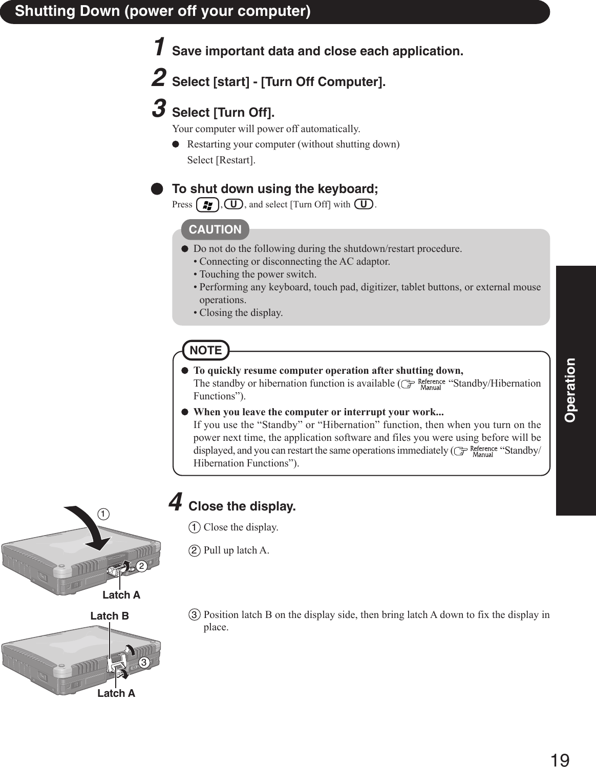 19OperationShutting Down (power off your computer)To quickly resume computer operation after shutting down,The standby or hibernation function is available (   “Standby/HibernationFunctions”).When you leave the computer or interrupt your work...If you use the “Standby” or “Hibernation” function, then when you turn on thepower next time, the application software and files you were using before will bedisplayed, and you can restart the same operations immediately (   “Standby/Hibernation Functions”).NOTE1Save important data and close each application.2Select [start] - [Turn Off Computer].3Select [Turn Off].Your computer will power off automatically.Restarting your computer (without shutting down)Select [Restart].To shut down using the keyboard;Press        ,   U   , and select [Turn Off] with    U   .CAUTIONDo not do the following during the shutdown/restart procedure.• Connecting or disconnecting the AC adaptor.• Touching the power switch.• Performing any keyboard, touch pad, digitizer, tablet buttons, or external mouseoperations.• Closing the display.4Close the display.1Close the display.2Pull up latch A.3Position latch B on the display side, then bring latch A down to fix the display inplace.Latch A213Latch ALatch B