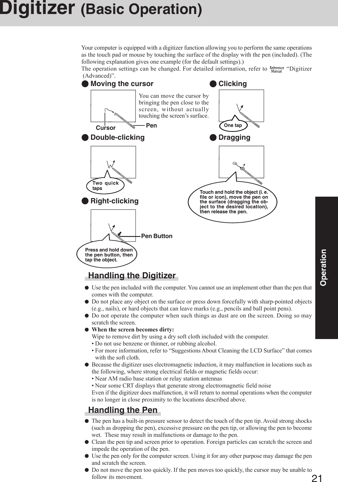 21OperationDigitizer (Basic Operation)Your computer is equipped with a digitizer function allowing you to perform the same operationsas the touch pad or mouse by touching the surface of the display with the pen (included). (Thefollowing explanation gives one example (for the default settings).)The operation settings can be changed. For detailed information, refer to   “Digitizer (Advanced)”. Moving the cursor Double-clicking Clicking DraggingTwo quicktapsOne tap Right-clickingHandling the DigitizerUse the pen included with the computer. You cannot use an implement other than the pen thatcomes with the computer.Do not place any object on the surface or press down forcefully with sharp-pointed objects(e.g., nails), or hard objects that can leave marks (e.g., pencils and ball point pens).Do not operate the computer when such things as dust are on the screen. Doing so mayscratch the screen.When the screen becomes dirty:Wipe to remove dirt by using a dry soft cloth included with the computer.• Do not use benzene or thinner, or rubbing alcohol.• For more information, refer to “Suggestions About Cleaning the LCD Surface” that comeswith the soft cloth.Because the digitizer uses electromagnetic induction, it may malfunction in locations such asthe following, where strong electrical fields or magnetic fields occur:• Near AM radio base station or relay station antennas• Near some CRT displays that generate strong electromagnetic field noiseEven if the digitizer does malfunction, it will return to normal operations when the computeris no longer in close proximity to the locations described above.Handling the PenThe pen has a built-in pressure sensor to detect the touch of the pen tip. Avoid strong shocks(such as dropping the pen), excessive pressure on the pen tip, or allowing the pen to becomewet.  These may result in malfunctions or damage to the pen.Clean the pen tip and screen prior to operation. Foreign particles can scratch the screen andimpede the operation of the pen.Use the pen only for the computer screen. Using it for any other purpose may damage the penand scratch the screen.Do not move the pen too quickly. If the pen moves too quickly, the cursor may be unable tofollow its movement.Touch and hold the object (i. e.file or icon), move the pen onthe surface (dragging the ob-ject to the desired location),then release the pen.Pen ButtonPress and hold downthe pen button, thentap the object.You can move the cursor bybringing the pen close to thescreen, without actuallytouching the screen’s surface.Cursor Pen