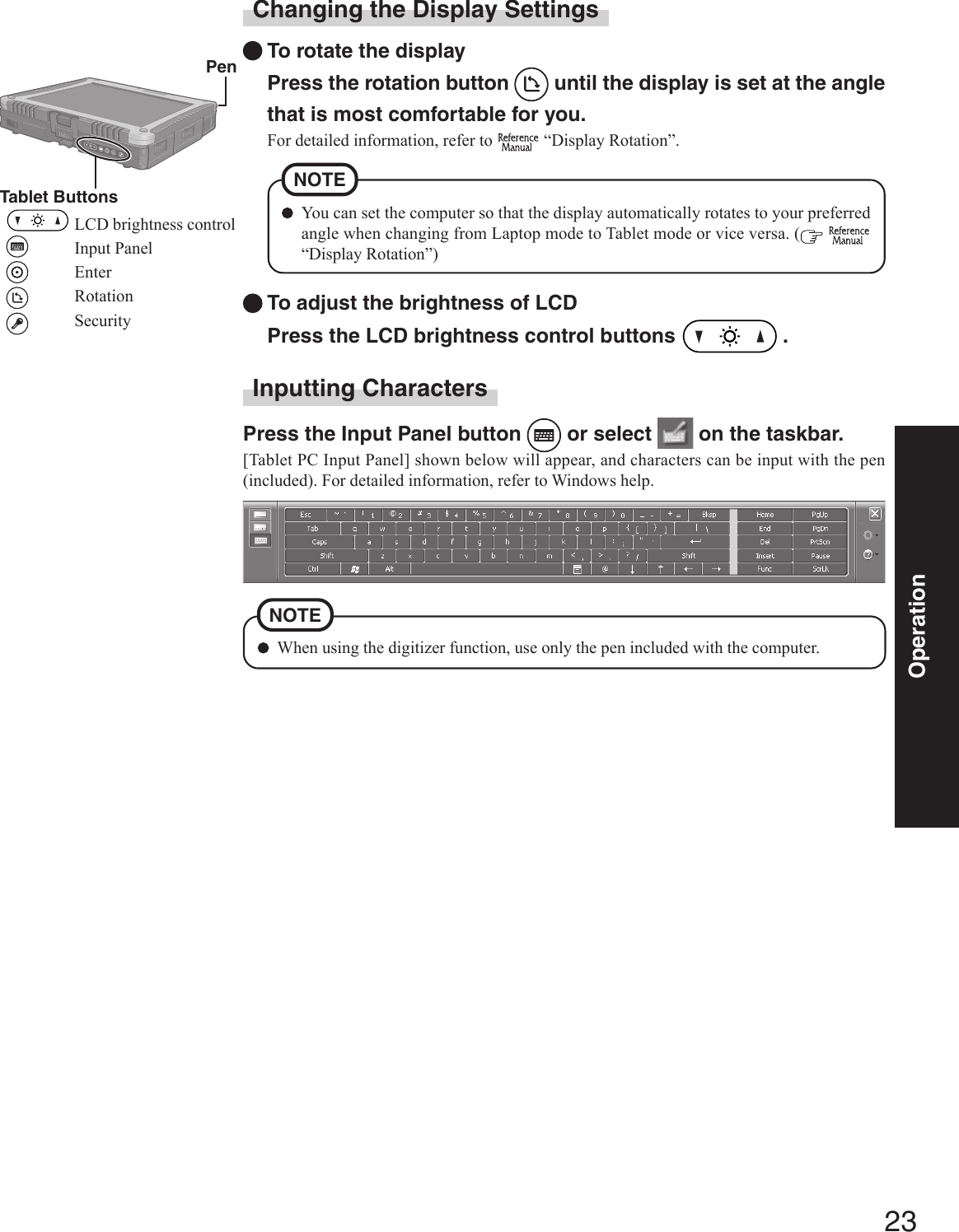 23OperationChanging the Display SettingsTo rotate the displayPress the rotation button   until the display is set at the anglethat is most comfortable for you.For detailed information, refer to   “Display Rotation”.To adjust the brightness of LCDPress the LCD brightness control buttons   .You can set the computer so that the display automatically rotates to your preferredangle when changing from Laptop mode to Tablet mode or vice versa. (  “Display Rotation”)NOTE PenTablet ButtonsLCD brightness controlInput PanelEnterRotationSecurityInputting CharactersPress the Input Panel button   or select   on the taskbar.[Tablet PC Input Panel] shown below will appear, and characters can be input with the pen(included). For detailed information, refer to Windows help.When using the digitizer function, use only the pen included with the computer.NOTE