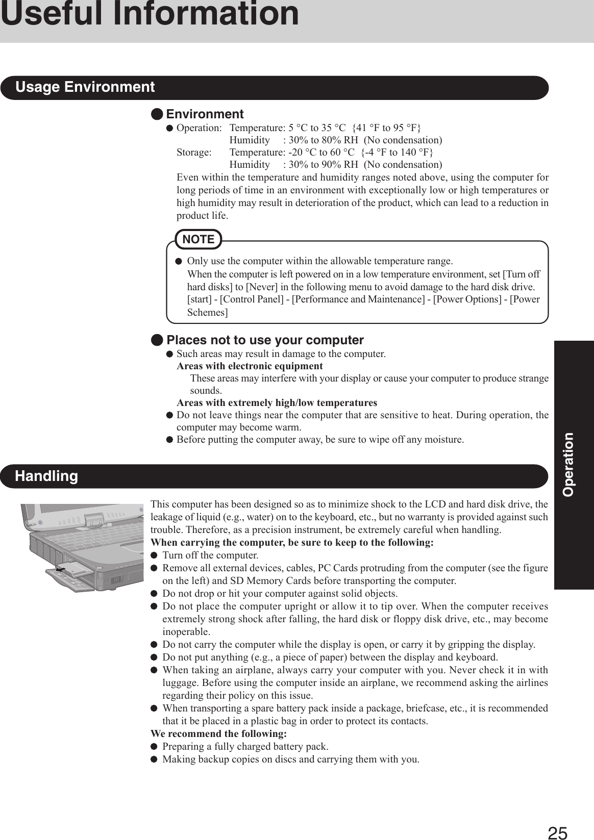 25OperationUseful InformationEnvironmentOperation: Temperature: 5 °C to 35 °C  {41 °F to 95 °F}Humidity     : 30% to 80% RH  (No condensation)Storage: Temperature: -20 °C to 60 °C  {-4 °F to 140 °F}Humidity     : 30% to 90% RH  (No condensation)Even within the temperature and humidity ranges noted above, using the computer forlong periods of time in an environment with exceptionally low or high temperatures orhigh humidity may result in deterioration of the product, which can lead to a reduction inproduct life.Usage EnvironmentNOTEOnly use the computer within the allowable temperature range.When the computer is left powered on in a low temperature environment, set [Turn offhard disks] to [Never] in the following menu to avoid damage to the hard disk drive.[start] - [Control Panel] - [Performance and Maintenance] - [Power Options] - [PowerSchemes] Places not to use your computerSuch areas may result in damage to the computer.Areas with electronic equipmentThese areas may interfere with your display or cause your computer to produce strangesounds.Areas with extremely high/low temperaturesDo not leave things near the computer that are sensitive to heat. During operation, thecomputer may become warm.Before putting the computer away, be sure to wipe off any moisture.HandlingThis computer has been designed so as to minimize shock to the LCD and hard disk drive, theleakage of liquid (e.g., water) on to the keyboard, etc., but no warranty is provided against suchtrouble. Therefore, as a precision instrument, be extremely careful when handling.When carrying the computer, be sure to keep to the following:Turn off the computer.Remove all external devices, cables, PC Cards protruding from the computer (see the figureon the left) and SD Memory Cards before transporting the computer.Do not drop or hit your computer against solid objects.Do not place the computer upright or allow it to tip over. When the computer receivesextremely strong shock after falling, the hard disk or floppy disk drive, etc., may becomeinoperable.Do not carry the computer while the display is open, or carry it by gripping the display.Do not put anything (e.g., a piece of paper) between the display and keyboard.When taking an airplane, always carry your computer with you. Never check it in withluggage. Before using the computer inside an airplane, we recommend asking the airlinesregarding their policy on this issue.When transporting a spare battery pack inside a package, briefcase, etc., it is recommendedthat it be placed in a plastic bag in order to protect its contacts.We recommend the following:Preparing a fully charged battery pack.Making backup copies on discs and carrying them with you.