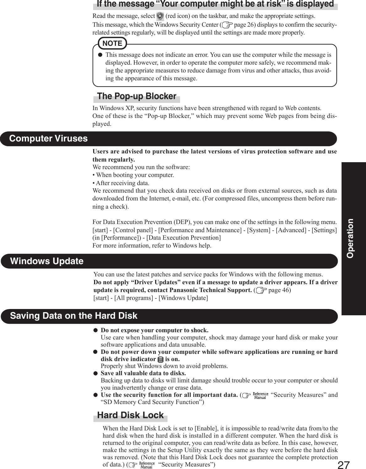 27OperationSaving Data on the Hard DiskDo not expose your computer to shock.Use care when handling your computer, shock may damage your hard disk or make yoursoftware applications and data unusable.Do not power down your computer while software applications are running or harddisk drive indicator   is on.Properly shut Windows down to avoid problems.Save all valuable data to disks.Backing up data to disks will limit damage should trouble occur to your computer or shouldyou inadvertently change or erase data.Use the security function for all important data. (   “Security Measures” and“SD Memory Card Security Function”)Hard Disk LockWhen the Hard Disk Lock is set to [Enable], it is impossible to read/write data from/to thehard disk when the hard disk is installed in a different computer. When the hard disk isreturned to the original computer, you can read/write data as before. In this case, however,make the settings in the Setup Utility exactly the same as they were before the hard diskwas removed. (Note that this Hard Disk Lock does not guarantee the complete protectionof data.) (    “Security Measures”)Users are advised to purchase the latest versions of virus protection software and usethem regularly.We recommend you run the software:• When booting your computer.• After receiving data.We recommend that you check data received on disks or from external sources, such as datadownloaded from the Internet, e-mail, etc. (For compressed files, uncompress them before run-ning a check).For Data Execution Prevention (DEP), you can make one of the settings in the following menu.[start] - [Control panel] - [Performance and Maintenance] - [System] - [Advanced] - [Settings](in [Performance]) - [Data Execution Prevention]For more information, refer to Windows help.Computer VirusesRead the message, select   (red icon) on the taskbar, and make the appropriate settings.This message, which the Windows Security Center (  page 26) displays to confirm the security-related settings regularly, will be displayed until the settings are made more properly.If the message “Your computer might be at risk” is displayedNOTEThis message does not indicate an error. You can use the computer while the message isdisplayed. However, in order to operate the computer more safely, we recommend mak-ing the appropriate measures to reduce damage from virus and other attacks, thus avoid-ing the appearance of this message.Windows UpdateYou can use the latest patches and service packs for Windows with the following menus.Do not apply “Driver Updates” even if a message to update a driver appears. If a driverupdate is required, contact Panasonic Technical Support. ( page 46)[start] - [All programs] - [Windows Update]In Windows XP, security functions have been strengthened with regard to Web contents.One of these is the “Pop-up Blocker,” which may prevent some Web pages from being dis-played.The Pop-up Blocker
