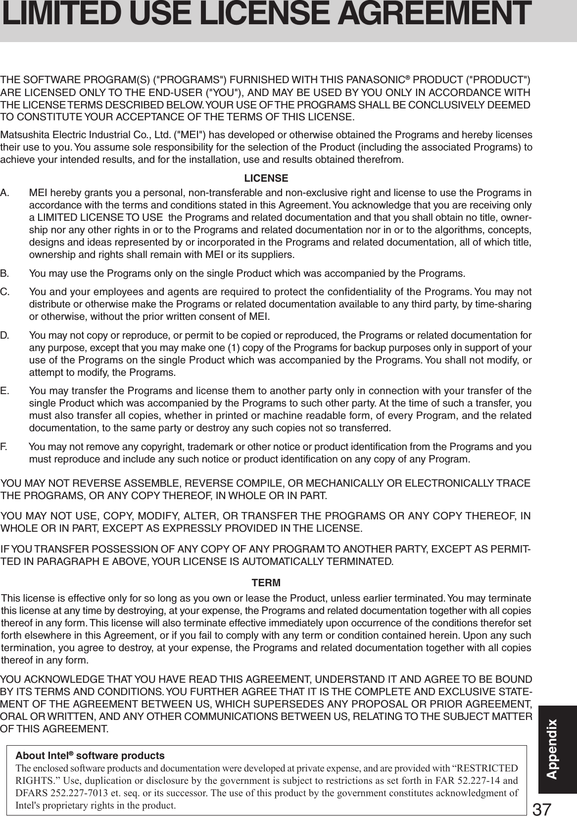 37AppendixAppendixYOU MAY NOT REVERSE ASSEMBLE, REVERSE COMPILE, OR MECHANICALLY OR ELECTRONICALLY TRACETHE PROGRAMS, OR ANY COPY THEREOF, IN WHOLE OR IN PART.YOU MAY NOT USE, COPY, MODIFY, ALTER, OR TRANSFER THE PROGRAMS OR ANY COPY THEREOF, INWHOLE OR IN PART, EXCEPT AS EXPRESSLY PROVIDED IN THE LICENSE.IF YOU TRANSFER POSSESSION OF ANY COPY OF ANY PROGRAM TO ANOTHER PARTY, EXCEPT AS PERMIT-TED IN PARAGRAPH E ABOVE, YOUR LICENSE IS AUTOMATICALLY TERMINATED.This license is effective only for so long as you own or lease the Product, unless earlier terminated. You may terminatethis license at any time by destroying, at your expense, the Programs and related documentation together with all copiesthereof in any form. This license will also terminate effective immediately upon occurrence of the conditions therefor setforth elsewhere in this Agreement, or if you fail to comply with any term or condition contained herein. Upon any suchtermination, you agree to destroy, at your expense, the Programs and related documentation together with all copiesthereof in any form.A. MEI hereby grants you a personal, non-transferable and non-exclusive right and license to use the Programs inaccordance with the terms and conditions stated in this Agreement. You acknowledge that you are receiving onlya LIMITED LICENSE TO USE  the Programs and related documentation and that you shall obtain no title, owner-ship nor any other rights in or to the Programs and related documentation nor in or to the algorithms, concepts,designs and ideas represented by or incorporated in the Programs and related documentation, all of which title,ownership and rights shall remain with MEI or its suppliers.B. You may use the Programs only on the single Product which was accompanied by the Programs.C. You and your employees and agents are required to protect the confidentiality of the Programs. You may notdistribute or otherwise make the Programs or related documentation available to any third party, by time-sharingor otherwise, without the prior written consent of MEI.D. You may not copy or reproduce, or permit to be copied or reproduced, the Programs or related documentation forany purpose, except that you may make one (1) copy of the Programs for backup purposes only in support of youruse of the Programs on the single Product which was accompanied by the Programs. You shall not modify, orattempt to modify, the Programs.E. You may transfer the Programs and license them to another party only in connection with your transfer of thesingle Product which was accompanied by the Programs to such other party. At the time of such a transfer, youmust also transfer all copies, whether in printed or machine readable form, of every Program, and the relateddocumentation, to the same party or destroy any such copies not so transferred.F. You may not remove any copyright, trademark or other notice or product identification from the Programs and youmust reproduce and include any such notice or product identification on any copy of any Program.LICENSETERMYOU ACKNOWLEDGE THAT YOU HAVE READ THIS AGREEMENT, UNDERSTAND IT AND AGREE TO BE BOUNDBY ITS TERMS AND CONDITIONS. YOU FURTHER AGREE THAT IT IS THE COMPLETE AND EXCLUSIVE STATE-MENT OF THE AGREEMENT BETWEEN US, WHICH SUPERSEDES ANY PROPOSAL OR PRIOR AGREEMENT,ORAL OR WRITTEN, AND ANY OTHER COMMUNICATIONS BETWEEN US, RELATING TO THE SUBJECT MATTEROF THIS AGREEMENT.THE SOFTWARE PROGRAM(S) (&quot;PROGRAMS&quot;) FURNISHED WITH THIS PANASONIC® PRODUCT (&quot;PRODUCT&quot;)ARE LICENSED ONLY TO THE END-USER (&quot;YOU&quot;), AND MAY BE USED BY YOU ONLY IN ACCORDANCE WITHTHE LICENSE TERMS DESCRIBED BELOW. YOUR USE OF THE PROGRAMS SHALL BE CONCLUSIVELY DEEMEDTO CONSTITUTE YOUR ACCEPTANCE OF THE TERMS OF THIS LICENSE.Matsushita Electric Industrial Co., Ltd. (&quot;MEI&quot;) has developed or otherwise obtained the Programs and hereby licensestheir use to you. You assume sole responsibility for the selection of the Product (including the associated Programs) toachieve your intended results, and for the installation, use and results obtained therefrom.LIMITED USE LICENSE AGREEMENTAbout Intel® software productsThe enclosed software products and documentation were developed at private expense, and are provided with “RESTRICTEDRIGHTS.” Use, duplication or disclosure by the government is subject to restrictions as set forth in FAR 52.227-14 andDFARS 252.227-7013 et. seq. or its successor. The use of this product by the government constitutes acknowledgment ofIntel&apos;s proprietary rights in the product.