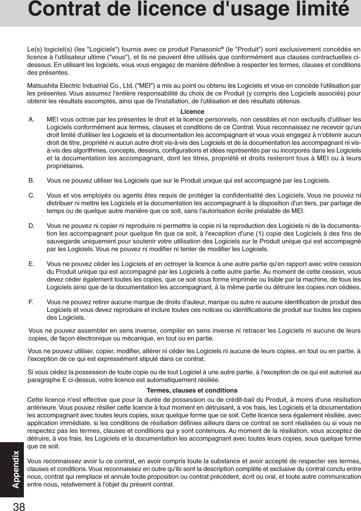 38AppendixA. MEI vous octroie par les présentes le droit et la licence personnels, non cessibles et non exclusifs d&apos;utiliser lesLogiciels conformément aux termes, clauses et conditions de ce Contrat. Vous reconnaissez ne recevoir qu&apos;undroit limité d&apos;utiliser les Logiciels et la documentation les accompagnant et vous vous engagez à n&apos;obtenir aucundroit de titre, propriété ni aucun autre droit vis-à-vis des Logiciels et de la documentation les accompagnant ni vis-à-vis des algorithmes, concepts, dessins, configurations et idées représentés par ou incorporés dans les Logicielset la documentation les accompagnant, dont les titres, propriété et droits resteront tous à MEI ou à leurspropriétaires.B. Vous ne pouvez utiliser les Logiciels que sur le Produit unique qui est accompagné par les Logiciels.C. Vous et vos employés ou agents êtes requis de protéger la confidentialité des Logiciels. Vous ne pouvez nidistribuer ni mettre les Logiciels et la documentation les accompagnant à la disposition d&apos;un tiers, par partage detemps ou de quelque autre manière que ce soit, sans l&apos;autorisation écrite préalable de MEI.D. Vous ne pouvez ni copier ni reproduire ni permettre la copie ni la reproduction des Logiciels ni de la documenta-tion les accompagnant pour quelque fin que ce soit, à l&apos;exception d&apos;une (1) copie des Logiciels à des fins desauvegarde uniquement pour soutenir votre utilisation des Logiciels sur le Produit unique qui est accompagnépar les Logiciels. Vous ne pouvez ni modifier ni tenter de modifier les Logiciels.E. Vous ne pouvez céder les Logiciels et en octroyer la licence à une autre partie qu&apos;en rapport avec votre cessiondu Produit unique qui est accompagné par les Logiciels à cette autre partie. Au moment de cette cession, vousdevez céder également toutes les copies, que ce soit sous forme imprimée ou lisible par la machine, de tous lesLogiciels ainsi que de la documentation les accompagnant, à la même partie ou détruire les copies non cédées.F. Vous ne pouvez retirer aucune marque de droits d&apos;auteur, marque ou autre ni aucune identification de produit desLogiciels et vous devez reproduire et inclure toutes ces notices ou identifications de produit sur toutes les copiesdes Logiciels.Vous ne pouvez assembler en sens inverse, compiler en sens inverse ni retracer les Logiciels ni aucune de leurscopies, de façon électronique ou mécanique, en tout ou en partie.Vous ne pouvez utiliser, copier, modifier, altérer ni céder les Logiciels ni aucune de leurs copies, en tout ou en partie, àl&apos;exception de ce qui est expressément stipulé dans ce contrat.Si vous cédez la possession de toute copie ou de tout Logiciel à une autre partie, à l&apos;exception de ce qui est autorisé auparagraphe E ci-dessus, votre licence est automatiquement résiliée.LicenceTermes, clauses et conditionsCette licence n&apos;est effective que pour la durée de possession ou de crédit-bail du Produit, à moins d&apos;une résiliationantérieure. Vous pouvez résilier cette licence à tout moment en détruisant, à vos frais, les Logiciels et la documentationles accompagnant avec toutes leurs copies, sous quelque forme que ce soit. Cette licence sera également résiliée, avecapplication immédiate, si les conditions de résiliation définies ailleurs dans ce contrat se sont réalisées ou si vous nerespectez pas les termes, clauses et conditions qui y sont contenues. Au moment de la résiliation, vous acceptez dedétruire, à vos frais, les Logiciels et la documentation les accompagnant avec toutes leurs copies, sous quelque formeque ce soit.Vous reconnaissez avoir lu ce contrat, en avoir compris toute la substance et avoir accepté de respecter ses termes,clauses et conditions. Vous reconnaissez en outre qu&apos;ils sont la description complète et exclusive du contrat conclu entrenous, contrat qui remplace et annule toute proposition ou contrat précédent, écrit ou oral, et toute autre communicationentre nous, relativement à l&apos;objet du présent contrat.Le(s) logiciel(s) (les &quot;Logiciels&quot;) fournis avec ce produit Panasonic® (le &quot;Produit&quot;) sont exclusivement concédés enlicence à l&apos;utilisateur ultime (&quot;vous&quot;), et ils ne peuvent être utilisés que conformément aux clauses contractuelles ci-dessous. En utilisant les logiciels, vous vous engagez de manière définitive à respecter les termes, clauses et conditionsdes présentes.Matsushita Electric Industrial Co., Ltd. (&quot;MEI&quot;) a mis au point ou obtenu les Logiciels et vous en concède l&apos;utilisation parles présentes. Vous assumez l&apos;entière responsabilité du choix de ce Produit (y compris des Logiciels associés) pourobtenir les résultats escomptés, ainsi que de l&apos;installation, de l&apos;utilisation et des résultats obtenus.Contrat de licence d&apos;usage limité