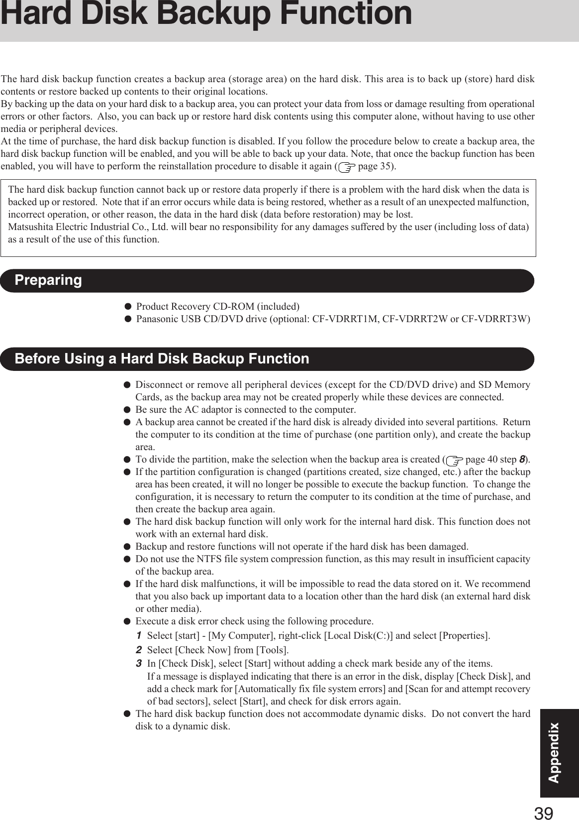 39AppendixAppendixHard Disk Backup FunctionThe hard disk backup function creates a backup area (storage area) on the hard disk. This area is to back up (store) hard diskcontents or restore backed up contents to their original locations.By backing up the data on your hard disk to a backup area, you can protect your data from loss or damage resulting from operationalerrors or other factors.  Also, you can back up or restore hard disk contents using this computer alone, without having to use othermedia or peripheral devices.At the time of purchase, the hard disk backup function is disabled. If you follow the procedure below to create a backup area, thehard disk backup function will be enabled, and you will be able to back up your data. Note, that once the backup function has beenenabled, you will have to perform the reinstallation procedure to disable it again (  page 35).Disconnect or remove all peripheral devices (except for the CD/DVD drive) and SD MemoryCards, as the backup area may not be created properly while these devices are connected.Be sure the AC adaptor is connected to the computer.A backup area cannot be created if the hard disk is already divided into several partitions.  Returnthe computer to its condition at the time of purchase (one partition only), and create the backuparea.To divide the partition, make the selection when the backup area is created (  page 40 step 8).If the partition configuration is changed (partitions created, size changed, etc.) after the backuparea has been created, it will no longer be possible to execute the backup function.  To change theconfiguration, it is necessary to return the computer to its condition at the time of purchase, andthen create the backup area again.The hard disk backup function will only work for the internal hard disk. This function does notwork with an external hard disk.Backup and restore functions will not operate if the hard disk has been damaged.Do not use the NTFS file system compression function, as this may result in insufficient capacityof the backup area.If the hard disk malfunctions, it will be impossible to read the data stored on it. We recommendthat you also back up important data to a location other than the hard disk (an external hard diskor other media).Execute a disk error check using the following procedure.1Select [start] - [My Computer], right-click [Local Disk(C:)] and select [Properties].2Select [Check Now] from [Tools].3In [Check Disk], select [Start] without adding a check mark beside any of the items.If a message is displayed indicating that there is an error in the disk, display [Check Disk], andadd a check mark for [Automatically fix file system errors] and [Scan for and attempt recoveryof bad sectors], select [Start], and check for disk errors again.The hard disk backup function does not accommodate dynamic disks.  Do not convert the harddisk to a dynamic disk.The hard disk backup function cannot back up or restore data properly if there is a problem with the hard disk when the data isbacked up or restored.  Note that if an error occurs while data is being restored, whether as a result of an unexpected malfunction,incorrect operation, or other reason, the data in the hard disk (data before restoration) may be lost.Matsushita Electric Industrial Co., Ltd. will bear no responsibility for any damages suffered by the user (including loss of data)as a result of the use of this function.Before Using a Hard Disk Backup FunctionPreparingProduct Recovery CD-ROM (included)Panasonic USB CD/DVD drive (optional: CF-VDRRT1M, CF-VDRRT2W or CF-VDRRT3W)