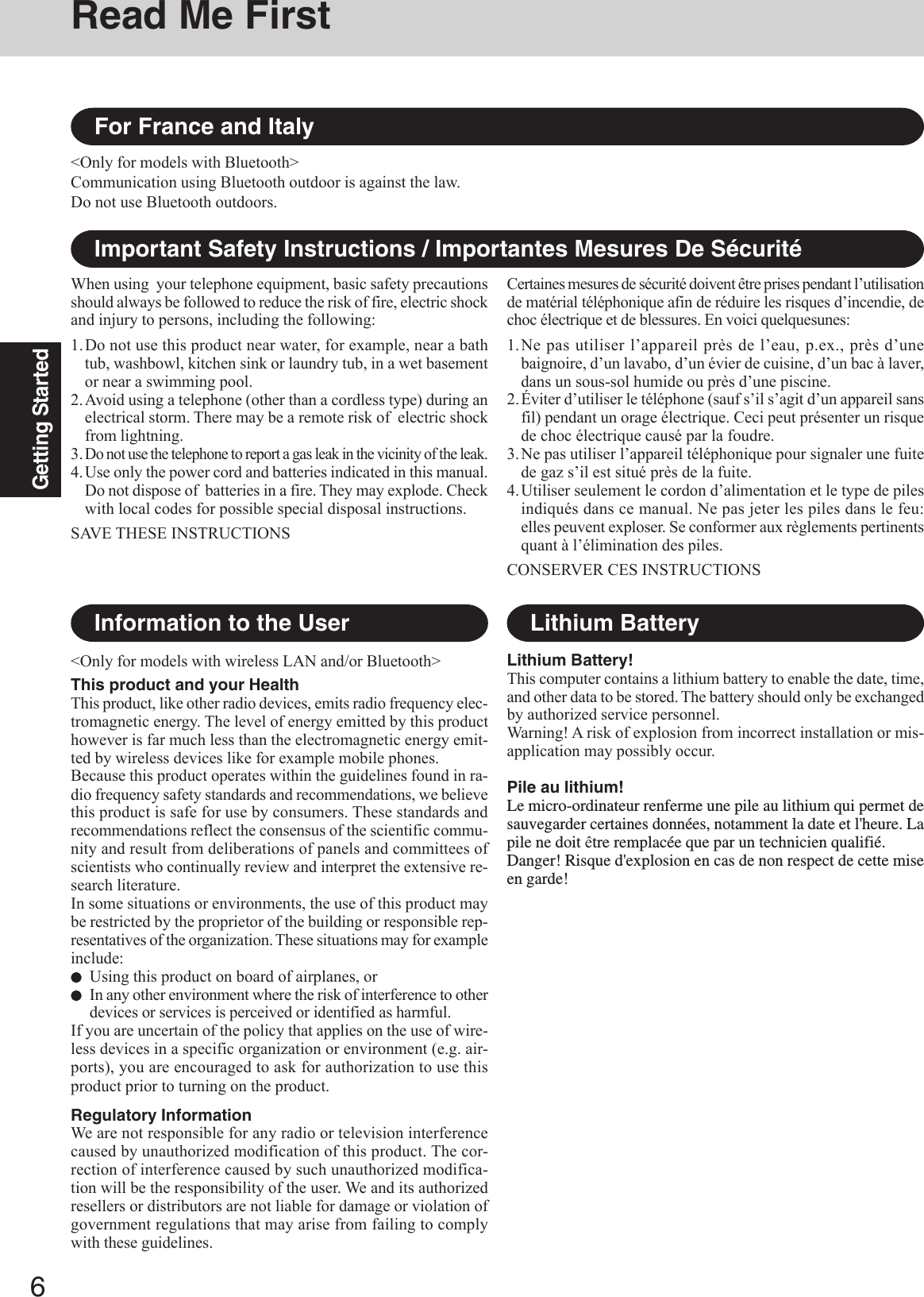 6Getting StartedRead Me First&lt;Only for models with wireless LAN and/or Bluetooth&gt;This product and your HealthThis product, like other radio devices, emits radio frequency elec-tromagnetic energy. The level of energy emitted by this producthowever is far much less than the electromagnetic energy emit-ted by wireless devices like for example mobile phones.Because this product operates within the guidelines found in ra-dio frequency safety standards and recommendations, we believethis product is safe for use by consumers. These standards andrecommendations reflect the consensus of the scientific commu-nity and result from deliberations of panels and committees ofscientists who continually review and interpret the extensive re-search literature.In some situations or environments, the use of this product maybe restricted by the proprietor of the building or responsible rep-resentatives of the organization. These situations may for exampleinclude:Using this product on board of airplanes, orIn any other environment where the risk of interference to otherdevices or services is perceived or identified as harmful.If you are uncertain of the policy that applies on the use of wire-less devices in a specific organization or environment (e.g. air-ports), you are encouraged to ask for authorization to use thisproduct prior to turning on the product.Regulatory InformationWe are not responsible for any radio or television interferencecaused by unauthorized modification of this product. The cor-rection of interference caused by such unauthorized modifica-tion will be the responsibility of the user. We and its authorizedresellers or distributors are not liable for damage or violation ofgovernment regulations that may arise from failing to complywith these guidelines.Information to the UserImportant Safety Instructions / Importantes Mesures De SécuritéWhen using  your telephone equipment, basic safety precautionsshould always be followed to reduce the risk of fire, electric shockand injury to persons, including the following:1.Do not use this product near water, for example, near a bathtub, washbowl, kitchen sink or laundry tub, in a wet basementor near a swimming pool.2.Avoid using a telephone (other than a cordless type) during anelectrical storm. There may be a remote risk of  electric shockfrom lightning.3.Do not use the telephone to report a gas leak in the vicinity of the leak.4.Use only the power cord and batteries indicated in this manual.Do not dispose of  batteries in a fire. They may explode. Checkwith local codes for possible special disposal instructions.SAVE THESE INSTRUCTIONSCertaines mesures de sécurité doivent être prises pendant l’utilisationde matérial téléphonique afin de réduire les risques d’incendie, dechoc électrique et de blessures. En voici quelquesunes:1.Ne pas utiliser l’appareil près de l’eau, p.ex., près d’unebaignoire, d’un lavabo, d’un évier de cuisine, d’un bac à laver,dans un sous-sol humide ou près d’une piscine.2.Éviter d’utiliser le téléphone (sauf s’il s’agit d’un appareil sansfil) pendant un orage électrique. Ceci peut présenter un risquede choc électrique causé par la foudre.3.Ne pas utiliser l’appareil téléphonique pour signaler une fuitede gaz s’il est situé près de la fuite.4.Utiliser seulement le cordon d’alimentation et le type de pilesindiqués dans ce manual. Ne pas jeter les piles dans le feu:elles peuvent exploser. Se conformer aux règlements pertinentsquant à l’élimination des piles.CONSERVER CES INSTRUCTIONSLithium Battery!This computer contains a lithium battery to enable the date, time,and other data to be stored. The battery should only be exchangedby authorized service personnel.Warning! A risk of explosion from incorrect installation or mis-application may possibly occur.Pile au lithium!Le micro-ordinateur renferme une pile au lithium qui permet desauvegarder certaines données, notamment la date et l&apos;heure. Lapile ne doit être remplacée que par un technicien qualifié.Danger! Risque d&apos;explosion en cas de non respect de cette miseen garde!Lithium BatteryFor France and Italy&lt;Only for models with Bluetooth&gt;Communication using Bluetooth outdoor is against the law.Do not use Bluetooth outdoors.