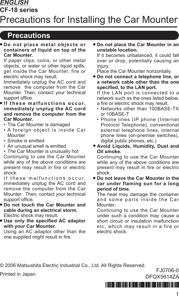 1ENGLISHCF-18 seriesPrecautions for Installing the Car Mounter Do not place metal objects or containers of liquid on top of the Car Mounter.  If paper clips, coins, or other metal objects, or water or other liquid spills,  get inside the Car Mounter, fire or electric shock may result. Immediately unplug the AC cord and remove  the computer from the Car Mounter. Then, contact your technical support ofﬁ ce. If these malfunctions occur, immediately unplug the AC cord and remove the computer from the Car Mounter.•  The Car Mounter is damaged• A foreign object is inside Car Mounter•  Smoke is emitted •  An unusual smell is emitted•  The Car Mounter is unusually hot  Continuing to use the Car Mounter while any of the above conditions are present may result in fire or electric shock.  If these malfunctions occur, immediately unplug the AC cord and remove the computer from the Car Mounter . Then, contact your technical support ofﬁ ce. Do not touch the Car Mounter and cable during an electrical storm.  Electric shock may result. Use only the speciﬁ ed AC adaptor with your Car Mounter.   Using an AC adaptor other than the one supplied might result in ﬁ re. Do not place the Car Mounter in an unstable location.  If it becomes unbalanced, it could fall over or drop, potentially causing an injury.  Place the Car Mounter horizontally. Do not connect a telephone line, or a network cable other than the one speciﬁ ed, to the LAN port.  If the LAN port is connected to a network such as the ones listed below, a ﬁ re or electric shock may result.• Networks other than 100BASE-TX or 10BASE-T• Phone lines (IP phone (Internet Protocol Telephone), conventional external telephone lines, internal phone lines (on-premise switches), digital public phones, etc.) Avoid Liquids, Humidity, Dust and Oil smoke.  Continuing to use the Car Mounter while any of the above conditions are present may result in fire or electric shock. Do not leave the Car Mounter in the car under flaming sun for a long period of time.  The heat may damage the container and some parts inside the Car Mounter.   Continuing to use the Car Mounter under such a condition may cause a short circuit or insulation malfunction etc, which may result in a fire or electric shock.Precautions© 2006 Matsushita Electric Industrial Co., Ltd. All Rights Reserved.Printed in Japan FJ0706-0DFQX5614ZA