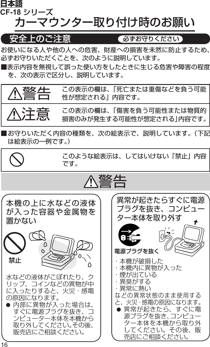 16日本語CF-18 シリーズカーマウンター取り付け時のお願いこのような絵表示は、してはいけない「禁止」内容です。■ お守りいただく内容の種類を、次の絵表示で、説明しています。（下記は絵表示の一例です。）お使いになる人や他の人への危害、財産への損害を未然に防止するため、必ずお守りいただくことを、次のように説明しています。■表示内容を無視して誤った使い方をしたときに生じる危害や障害の程度を、次の表示で区分し、説明しています。この表示の欄は、「死亡または重傷などを負う可能性が想定される」内容です。注意 この表示の欄は、「傷害を負う可能性または物質的損害のみが発生する可能性が想定される」内容です。警告禁止水などの液体がこぼれたり、クリップ、コインなどの異物が中に入ったりすると、火災・感電の原因になります。 内部に異物が入った場合は、すぐに電源プラグを抜き、コンピューター本体を本機から取り外してください。その後、販売店にご相談ください。本機の上に水などの液体が入った容器や金属物を置かない警告電源プラグを抜く異常が起きたらすぐに電源プラグを抜き、コンピューター本体を取り外す・本機が破損した・本機内に異物が入った・煙が出ている ・異臭がする    ・異常に熱いなどの異常状態のまま使用すると、火災・感電の原因になります。 異常が起きたら、すぐに電源プラグを抜き、コンピューター本体を本機から取り外してください。その後、販売店にご相談ください。 安全上のご注意 必ずお守りください